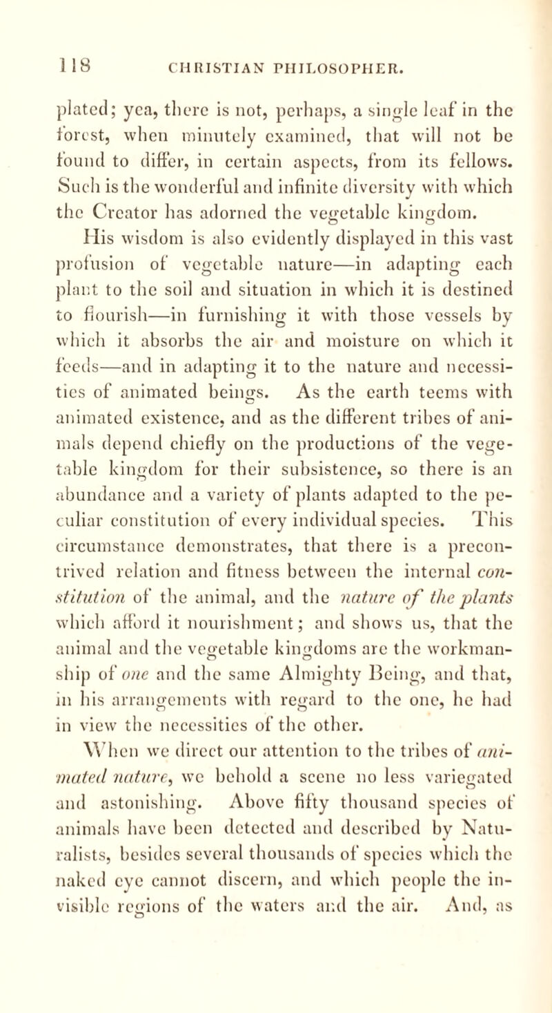 plated; yea, there is not, perhaps, a single leaf in the forest, when minutely examined, that will not be found to differ, in certain aspects, from its fellows. Such is the wonderful and infinite diversity with which the Creator has adorned the vegetable kingdom. His wisdom is also evidently displayed in this vast profusion of vegetable nature—in adapting each plant to the soil and situation in which it is destined to flourish—in furnishing it with those vessels by which it absorbs the air and moisture on which it feeds—and in adapting it to the nature and necessi- ties of animated beings. As the earth teems with animated existence, and as the different tribes of ani- mals depend chiefly on the productions of the vege- table kingdom for their subsistence, so there is an abundance and a variety of plants adapted to the pe- culiar constitution of every individual species. This circumstance demonstrates, that there is a precon- trived relation and fitness between the internal con- stitution of the animal, and the nature of the plants which afford it nourishment; and shows us, that the animal and the vegetable kingdoms are the workman- ship of one and the same Almighty Being, and that, in his arrangements with regard to the one, he had in view the necessities of the other. Wh en we direct our attention to the tribes of ani- mated nature, we behold a scene no less variegated and astonishing. Above fifty thousand species of animals have been detected and described by Natu- ralists, besides several thousands of species which the naked eye cannot discern, and which people the in- visible regions of the waters and the air. And, as