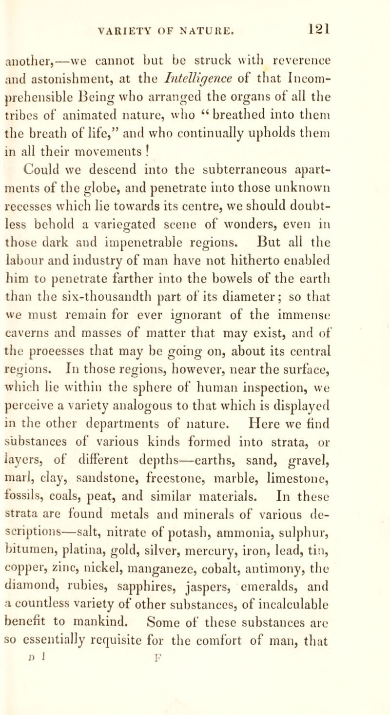 another,—we cannot but be struck with reverence and astonishment, at the Intelligence of that Incom- prehensible Being who arranged the organs of all the tribes of animated nature, who “ breathed into them the breath of life,” and who continually upholds them in all their movements ! Could we descend into the subterraneous apart- ments of the globe, and penetrate into those unknown recesses which lie towards its centre, we should doubt- less behold a variegated scene of wonders, even in those dark and impenetrable regions. But all the labour and industry of man have not hitherto enabled him to penetrate farther into the bowels of the earth than the six-thousandth part of its diameter; so that we must remain for ever ignorant of the immense caverns and masses of matter that may exist, and of the processes that may be going on, about its central regions. In those regions, however, near the surface, which lie within the sphere of human inspection, we perceive a variety analogous to that which is displayed in the other departments of nature. Here we find substances of various kinds formed into strata, or layers, of different depths—earths, sand, gravel, marl, clay, sandstone, freestone, marble, limestone, fossils, coals, peat, and similar materials. In these strata are found metals and minerals of various de- scriptions—salt, nitrate of potash, ammonia, sulphur, bitumen, platina, gold, silver, mercury, iron, lead, tin, copper, zinc, nickel, manganeze, cobalt, antimony, the diamond, rubies, sapphires, jaspers, emeralds, and a countless variety of other substances, of incalculable benefit to mankind. Some of these substances are so essentially requisite for the comfort of man, that