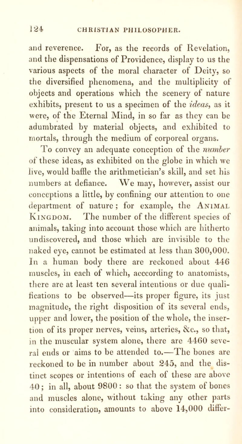 and reverence. For, as the records of Revelation, and the dispensations of Providence, display to us the various aspects of the moral character of Deity, so the diversified phenomena, and the multiplicity of objects and operations which the scenery of nature exhibits, present to us a specimen of the ideas, as it were, of the Eternal Mind, in so far as they can be adumbrated by material objects, and exhibited to mortals, through the medium of corporeal organs. To convey an adequate conception of the number of these ideas, as exhibited on the globe in which we live, would baffle the arithmetician’s skill, and set his numbers at defiance. We may, however, assist our conceptions a little, by confining our attention to one department of nature ; for example, the Animal Kingdom. The number of the different species of animals, taking into account those which are hitherto undiscovered, and those which are invisible to the naked eye, cannot be estimated at less than 300,000. In a human body there are reckoned about 446 muscles, in each of which, acccording to anatomists, there are at least ten several intentions or due quali- fications to be observed—its proper figure, its just magnitude, the right disposition of its several ends, upper and lower, the position of the whole, the inser- tion of its proper nerves, veins, arteries, &c., so that, in the muscular system alone, there are 4460 seve- ral ends or aims to be attended to.—The bones are reckoned to be in number about 245, and the dis- tinct scopes or intentions of each of these are above 40; in all, about 9800: so that the system of bones and muscles alone, without taking any other parts into consideration, amounts to above 14,000 differ-