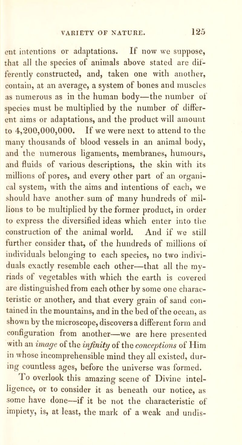 ent intentions or adaptations. If now we suppose, that all the species of animals above stated are dif- ferently constructed, and, taken one with another, contain, at an average, a system of bones and muscles as numerous as in the human body—the number of species must be multiplied by the number of differ- ent aims or adaptations, and the product will amount to 4,200,000,000. If we were next to attend to the many thousands of blood vessels in an animal body, and the numerous ligaments, membranes, humours, and fluids of various descriptions, the skin with its millions of pores, and every other part of an organi- cal system, with the aims and intentions of each, we should have another sum of many hundreds of mil- lions to be multiplied by the former product, in order to express the diversified ideas which enter into the construction of the animal world. And if we still further consider that, of the hundreds of millions of individuals belonging to each species, no two indivi- duals exactly resemble each other—that all the my- riads of vegetables with which the earth is covered are distinguished from each other by some one charac- teristic or another, and that every grain of sand con- tained in the mountains, and in the bed of the ocean, as shown by the microscope, discovers a different form and configuration from another—we are here presented with an image of the infinity of the conceptions of Him in whose incomprehensible mind they all existed, dur- ing countless ages, before the universe was formed. 1 o overlook this amazing scene of Divine intel- ligence, or to consider it as beneath our notice, as some have done—if it be not the characteristic of impiety, is, at least, the mark of a weak and undis-