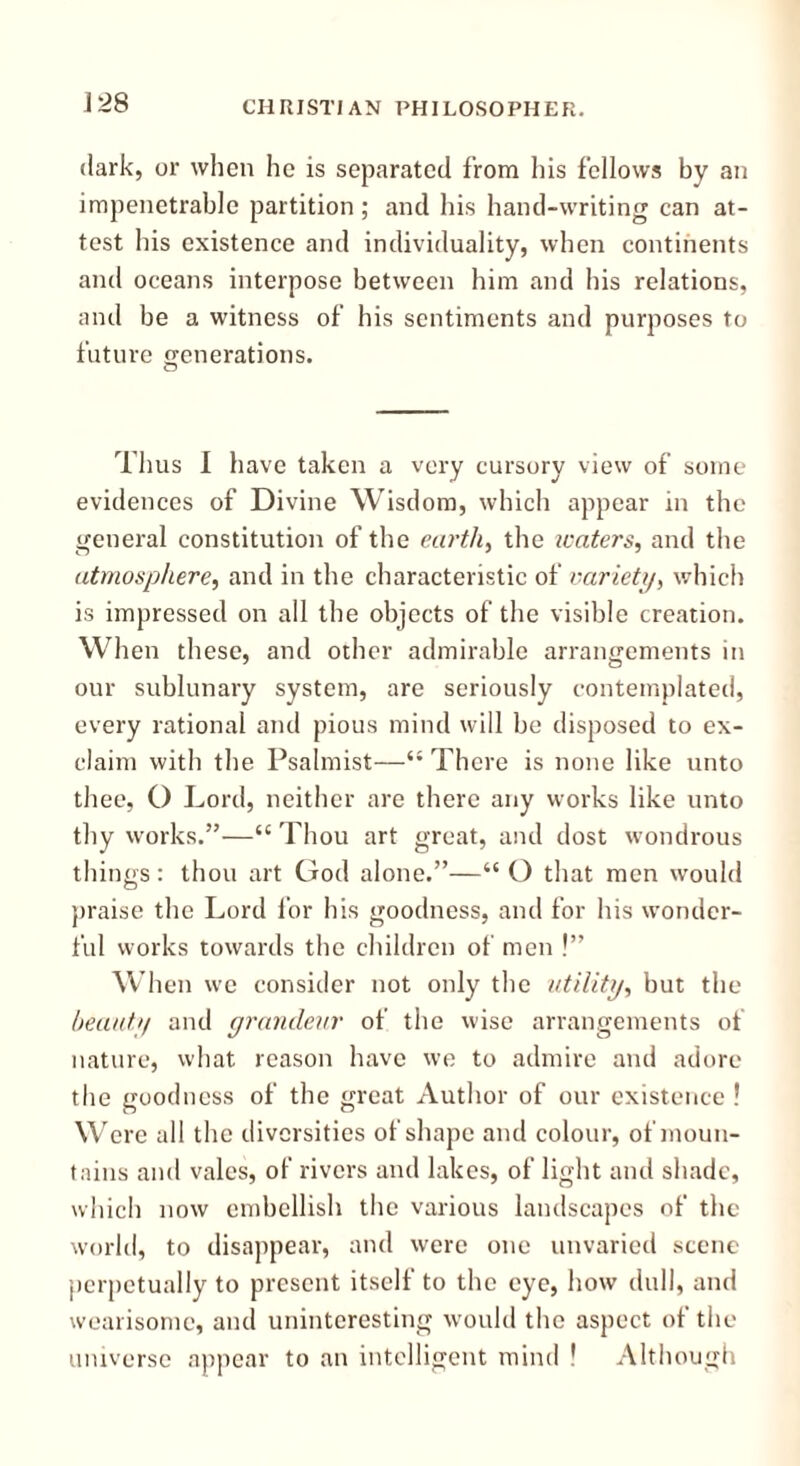 dark, or when he is separated from his fellows by an impenetrable partition; and his hand-writing can at- test his existence and individuality, when continents and oceans interpose between him and his relations, and be a witness of his sentiments and purposes to future generations. Ihus I have taken a very cursory view of some evidences of Divine Wisdom, which appear in the general constitution of the earth, the tenters, and the atmosphere, and in the characteristic of variety, which is impressed on all the objects of the visible creation. When these, and other admirable arrangements in our sublunary system, are seriously contemplated, every rational and pious mind will be disposed to ex- claim with the Psalmist—“ There is none like unto thee, O Lord, neither are there any works like unto thy works.”—“ Thou art great, and dost wondrous things: thou art God alone.”—“O that men would praise the Lord for his goodness, and for his wonder- ful works towards the children of men !” When we consider not only the utility, but the beauty and grandeur of the wise arrangements of nature, what reason have we to admire and adore the goodness of the great Author of our existence ! Were all the diversities of shape and colour, of moun- tains and vales, of rivers and lakes, of light and shade, which now embellish the various landscapes of the world, to disappear, and were one unvaried scene perpetually to present itself to the eye, how dull, and wearisome, and uninteresting would the aspect of the universe appear to an intelligent mind ! Although