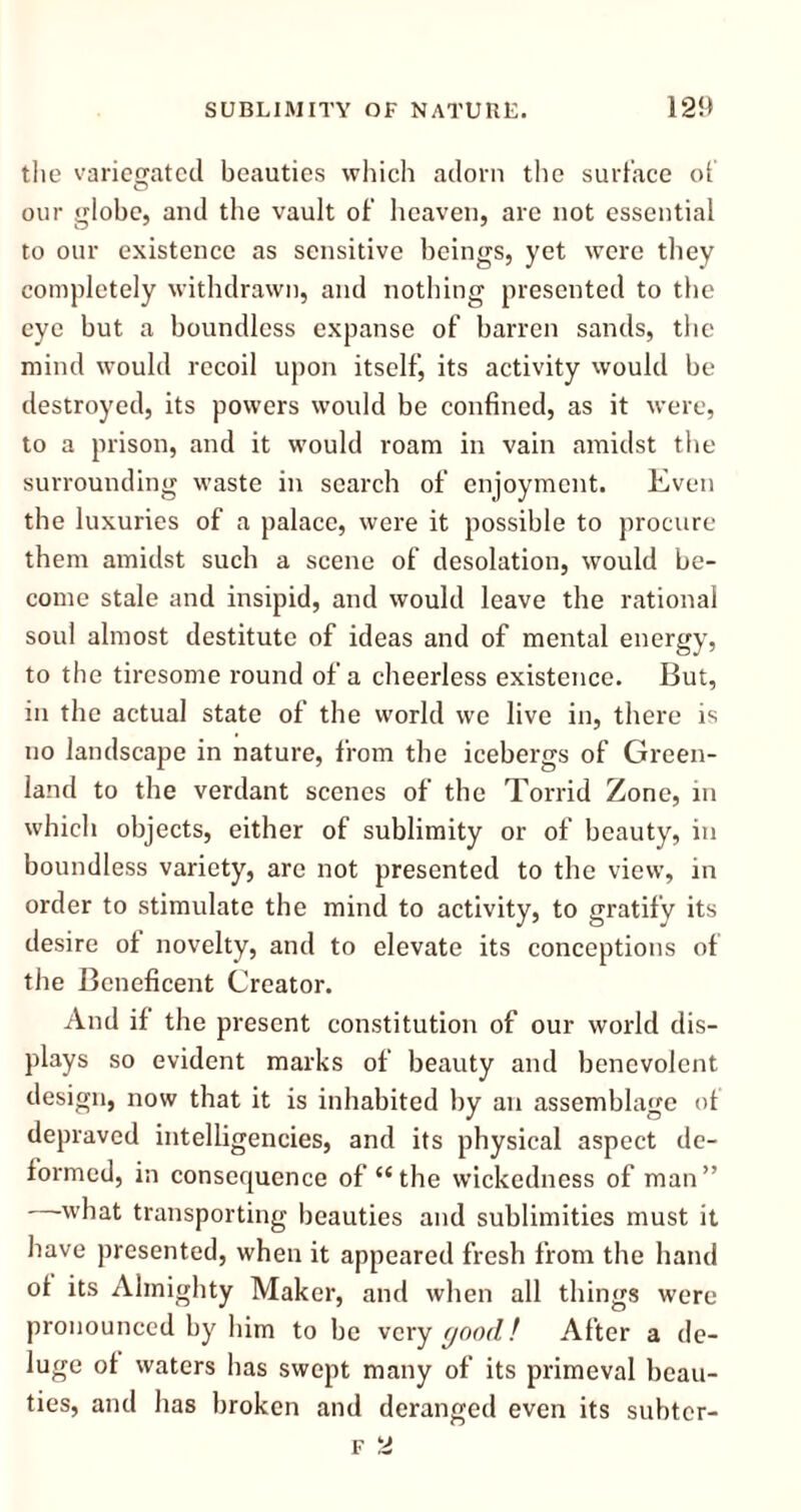 the variegated beauties which adorn the surface of our globe, and the vault of heaven, are not essential to our existence as sensitive beings, yet were they completely withdrawn, and nothing presented to the eye but a boundless expanse of barren sands, the mind would recoil upon itself, its activity would be destroyed, its powers would be confined, as it were, to a prison, and it would roam in vain amidst the surrounding waste in search of enjoyment. Even the luxuries of a palace, were it possible to procure them amidst such a scene of desolation, would be- come stale and insipid, and would leave the rational soul almost destitute of ideas and of mental energy, to the tiresome round of a cheerless existence. But, in the actual state of the world we live in, there is no landscape in nature, from the icebergs of Green- land to the verdant scenes of the Torrid Zone, in which objects, either of sublimity or of beauty, in boundless variety, are not presented to the view, in order to stimulate the mind to activity, to gratify its desire of novelty, and to elevate its conceptions of the Beneficent Creator. And if the present constitution of our world dis- plays so evident marks of beauty and benevolent design, now that it is inhabited by an assemblage of depraved intelligencies, and its physical aspect de- formed, in consequence of “the wickedness of man” what transporting beauties and sublimities must it have presented, when it appeared fresh from the hand of its Almighty Maker, and when all things were pronounced by him to be very good! After a de- luge of waters has swept many of its primeval beau- ties, and has broken and deranged even its subter-