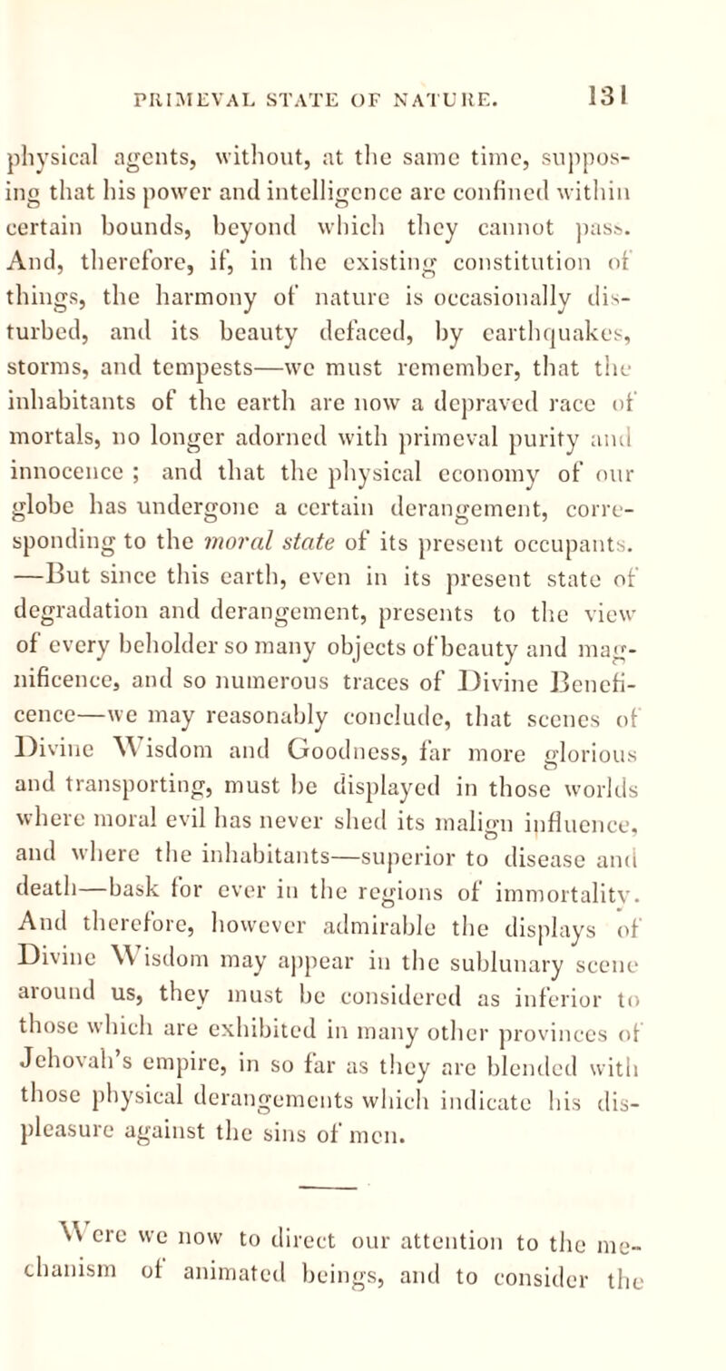 physical agents, without, at the same time, suppos- ing that his power and intelligence arc confined within certain bounds, beyond which they cannot pass. And, therefore, if, in the existing constitution of things, the harmony of nature is occasionally dis- turbed, and its beauty defaced, by earthquakes, storms, and tempests—we must remember, that the inhabitants of the earth are now a depraved race of mortals, no longer adorned with primeval purity and innocence ; and that the physical economy of our globe has undergone a certain derangement, corre- sponding to the moral state of its present occupants. —But since this earth, even in its present state of degradation and derangement, presents to the view of every beholder so many objects of beauty and mag- nificence, and so numerous traces of Divine Benefi- cence—we may reasonably conclude, that scenes of Divine Wisdom and Goodness, far more glorious and transporting, must be displayed in those worlds where moral evil has never shed its malign influence, and where the inhabitants—superior to disease and death—bask for ever in the regions of immortality. And therefore, however admirable the displays of Divine Wisdom may appear in the sublunary scene around us, they must be considered as inferior to those which are exhibited in many other provinces of Jehovah s empire, in so far as they arc blended with those physical derangements which indicate his dis- pleasure against the sins of men. \\ ere we now to direct our attention to the me- chanism of animated beings, and to consider the