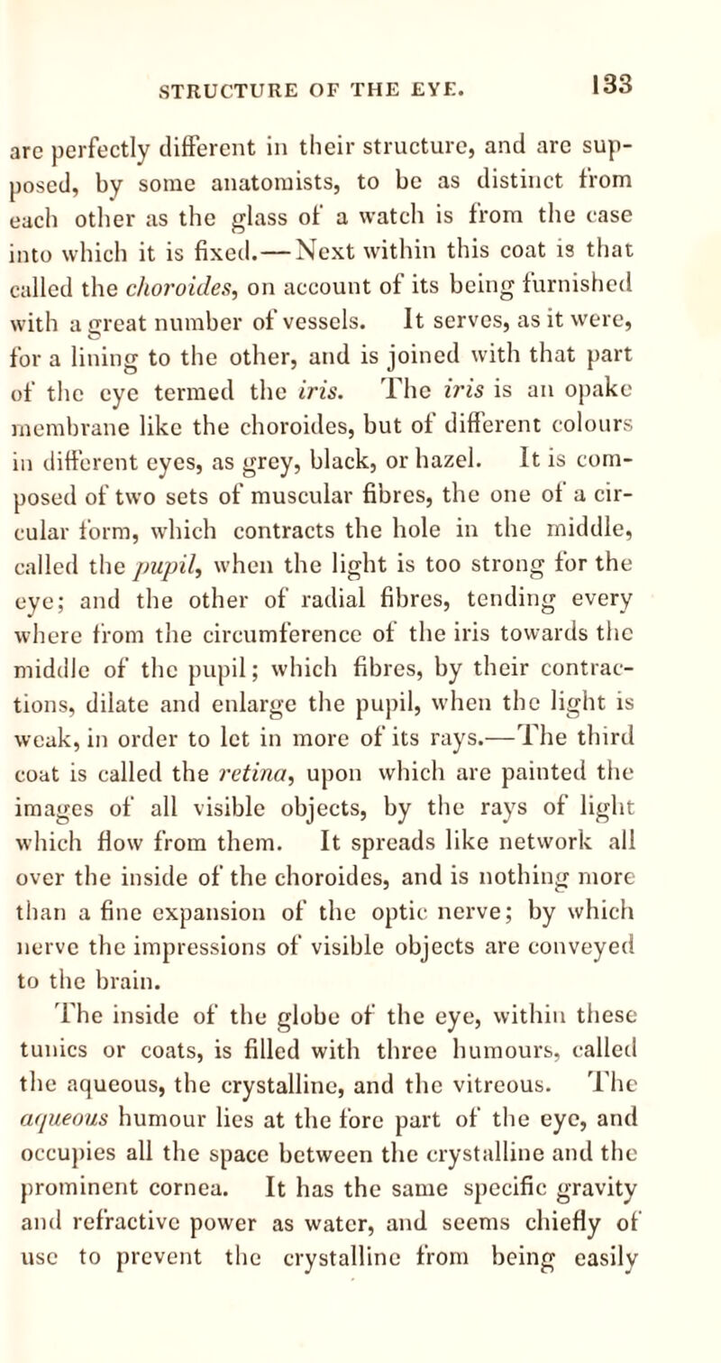 arc perfectly different in their structure, and are sup- posed, by some anatomists, to be as distinct from each other as the glass of a watch is from the case into which it is fixed. — Next within this coat is that called the choroides, on account of its being furnished with a great number of vessels. It serves, as it were, for a lining to the other, and is joined with that part of the eye termed the iris. The iris is an opake membrane like the choroides, but of different colours in different eyes, as grey, black, or hazel. It is com- posed of two sets of muscular fibres, the one of a cir- cular form, which contracts the hole in the middle, called the pupil, when the light is too strong for the eye; and the other of radial fibres, tending every where from the circumference of the iris towards the middle of the pupil; which fibres, by their contrac- tions, dilate and enlarge the pupil, when the light is weak, in order to let in more of its rays.—The third coat is called the retina, upon which are painted the images of all visible objects, by the rays of light which flow from them. It spreads like network all over the inside of the choroides, and is nothing more than a fine expansion of the optic nerve; by which nerve the impressions of visible objects are conveyed to the brain. The inside of the globe of the eye, within these tunics or coats, is filled with three humours, called the aqueous, the crystalline, and the vitreous. The aqueous humour lies at the fore part of the eye, and occupies all the space between the crystalline and the prominent cornea. It has the same specific gravity and refractive power as water, and seems chiefly of use to prevent the crystalline from being easily