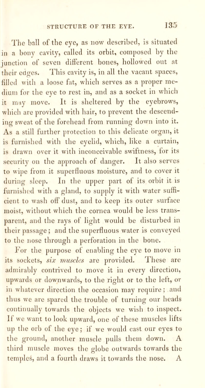 The ball of the eye, as now described, is situated in a bony cavity, called its orbit, composed by the junction of seven different bones, hollowed out at their edges. This cavity is, in all the vacant spaces, filled with a loose fat, which serves as a proper me- dium for the eye to rest in, and as a socket in which it may move. It is sheltered by the eyebrows, which are provided with hair, to prevent the descend- ing sweat of the forehead from running down into it. As a still further protection to this delicate organ, it is furnished with the eyelid, which, like a curtain, is drawn over it with inconceivable swiftness, tor its security on the approach of danger. It also serves to wipe from it superfluous moisture, and to cover it during sleep. In the upper part of its orbit it is furnished with a gland, to supply it with water suffi- cient to wash off dust, and to keep its outer surface moist, without which the cornea would be less trans- parent, and the rays of light would be disturbed in their passage; and the superfluous water is conveyed to the nose through a perforation in the bone. For the purpose of enabling the eye to move in its sockets, six muscles are provided. These are admirably contrived to move it in every direction, upwards or downwards, to the right or to the left, or in whatever direction the occasion may require; and thus we are spared the trouble of turning our heads continually towards the objects we wish to inspect. If we want to look upward, one of these muscles lifts up the orb of the eye; if we would cast our eyes to the ground, another muscle pulls them down. A third muscle moves the globe outwards towards the temples, and a fourth draws it towards the nose. A