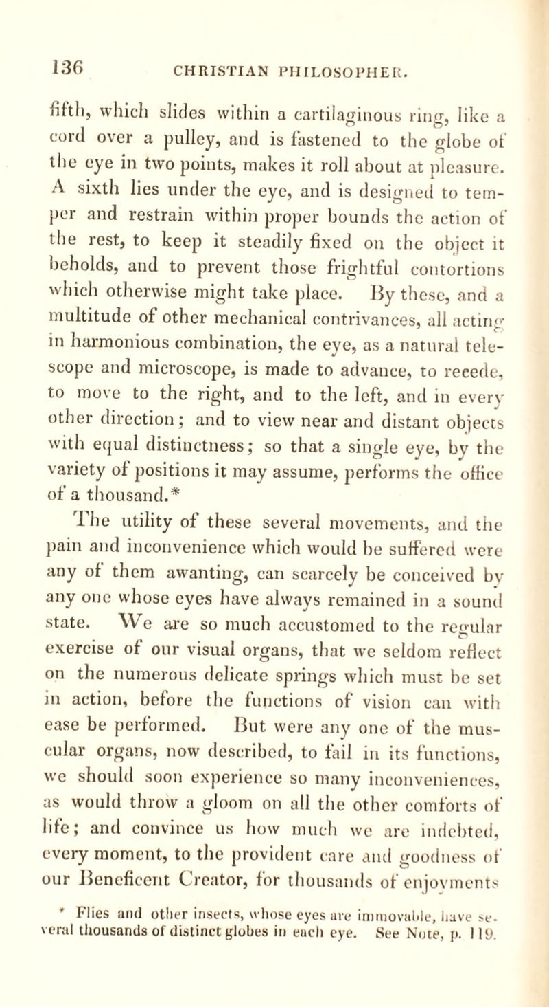 jilth, which slides within a cartilaginous ring, like a cord over a pulley, and is fastened to the globe of the eye in two points, makes it roll about at pleasure. A sixth lies under the eye, and is designed to tem- per and restrain within proper bounds the action of the rest, to keep it steadily fixed on the object it beholds, and to prevent those frightful contortions which otherwise might take place. By these, and a multitude of other mechanical contrivances, all acting- in harmonious combination, the eye, as a natural tele- scope and microscope, is made to advance, to recede, to move to the right, and to the left, and in every other direction; and to view near and distant objects with equal distinctness; so that a single eye, by the variety of positions it may assume, performs the office of a thousand.* The utility of these several movements, and the pain and inconvenience which would be suffered were any of them awanting, can scarcely be conceived bv any one whose eyes have always remained in a sound state. We are so much accustomed to the regular o exercise of our visual organs, that we seldom reflect on the numerous delicate springs which must be set in action, before the functions of vision can with ease be performed. But were any one of the mus- cular organs, now described, to fail in its functions, we should soon experience so many inconveniences, as would throw a gloom on all the other comforts of life; and convince us how much we are indebted, every moment, to the provident care and goodness of our Beneficent Creator, for thousands of enjovments * Flies and other insects, whose eyes are immovable, have se- veral thousands of distinct globes in each eye. See Note, p. I H).