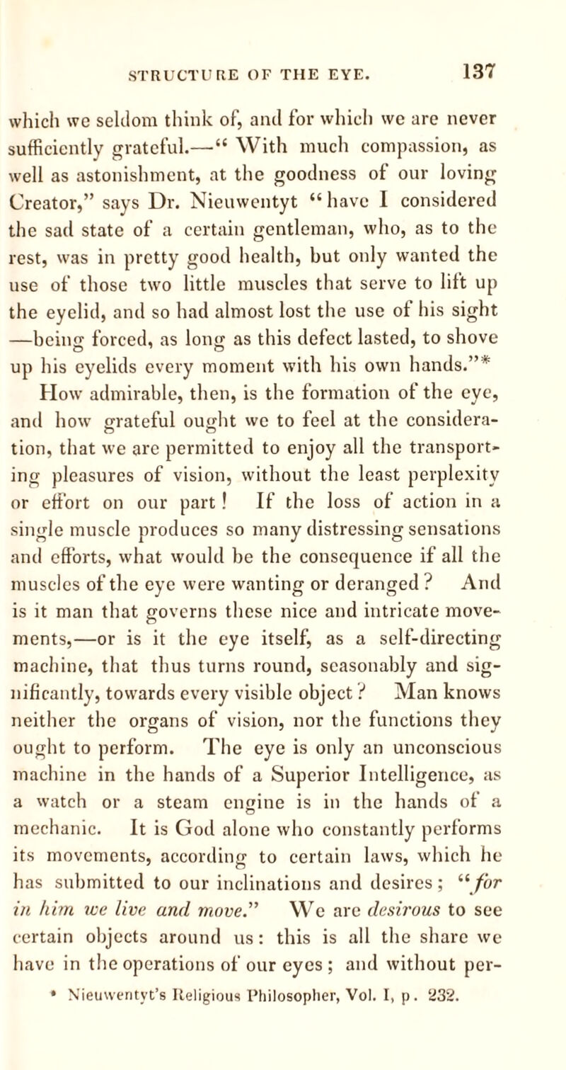 which wc seldom think of, and for which we are never sufficiently grateful.—“ With much compassion, as well as astonishment, at the goodness of our loving Creator,” says Dr. Nieuwentyt “ have I considered the sad state of a certain gentleman, who, as to the rest, was in pretty good health, but only wanted the use of those two little muscles that serve to lift up the eyelid, and so had almost lost the use of his sight —being forced, as long as this defect lasted, to shove up his eyelids every moment with his own hands.”* How admirable, then, is the formation of the eye, and how grateful ought we to feel at the considera- tion, that we are permitted to enjoy all the transport- ing pleasures of vision, without the least perplexity or effort on our part! If the loss of action in a single muscle produces so many distressing sensations and efforts, what would he the consequence if all the muscles of the eye were wanting or deranged ? And is it man that governs these nice and intricate move- ments,—or is it the eye itself, as a self-directing machine, that thus turns round, seasonably and sig- nificantly, towards every visible object ? Man knows neither the organs of vision, nor the functions they ought to perform. The eye is only an unconscious machine in the hands of a Superior Intelligence, as a watch or a steam engine is in the hands of a mechanic. It is God alone who constantly performs its movements, according to certain laws, which he has submitted to our inclinations and desires; u for in him we live and move.” We are desirous to see certain objects around us: this is all the share we have in the operations of our eyes ; and without per- * Nieuwentyt’s Religious Philosopher, Vol. I, p. 232.