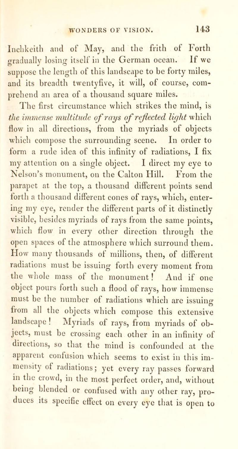 Inchkeith and of May, and the frith of Forth gradually losing itself in the German ocean. If we suppose the length of this landscape to be forty miles, and its breadth twentyfivc, it will, of course, com- prehend an area of a thousand square miles. The first circumstance which strikes the mind, is the immense multitude of rays of refected light which flow in all directions, from the myriads of objects which compose the surrounding scene. In order to form a rude idea of this infinity of radiations, I fix my attention on a single object. I direct my eye to Nelson’s monument, on the Calton Hill. From the parapet at the top, a thousand different points send forth a thousand different cones of rays, which, enter- ing my eye, render the different parts of it distinctly visible, besides myriads of rays from the same points, which flow in every other direction through the open spaces of the atmosphere which surround them. Flow many thousands of millions, then, of different radiations must be issuing forth every moment from the whole mass of the monument! And if one object pours forth such a flood of rays, how immense must be the number of radiations which are issuing from all the objects which compose this extensive landscape ! Myriads of rays, from myriads of ob- jects, must be crossing each other in an infinity of directions, so that the mind is confounded at the apparent confusion which seems to exist in this im- mensity of radiations; yet every ray passes forward in the crowd, in the most perfect order, and, without being blended or confused with any other ray, pro- duces its specific effect on every eye that is open to