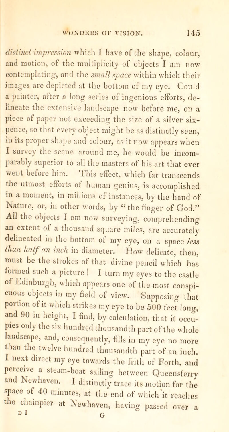 distinct impression which I have of the shape, colour, and motion, of the multiplicity of objects I am now contemplating, and the small space within which their images are depicted at the bottom of my eye. Could a painter, after a long scries of ingenious efforts, de- lineate the extensive landscape now before me, on a piece of paper not exceeding the size of a silver six- pence, so that every object might be as distinctly seen, in its proper shape and colour, as it now appears when I survey the scene around me, he would bo incom- parably superior to all the masters of his art that ever went before him. I his effect, which far transcends the utmost efforts of human genius, is accomplished in a moment, in millions of instances, by the hand of Nature, or, in other words, by “ the finger of God.” All the objects I am now surveying, comprehending an extent of a thousand square miles, arc accurately delineated in the bottom of my eye, on a space less than half an inch in diameter. How delicate, then, must be the strokes of that divine pencil which has formed such a picture ! I turn my eyes to the castle of Edinburgh, which appears one of the most conspi- cuous objects in my field of view. Supposing that portion of it which strikes my eye to be 500 feet long, and 90 in height, I find, by calculation, that it occu- pies only the six hundred thousandth part of the whole landscape, and, consequently, fills in my eye no more than the twelve hundred thousandth part of an inch. I next direct my eye towards the frith of Forth, and perceive a steam-boat sailing between Queensferry and New haven. I distinctly trace its motion for the space of 40 minutes, at the end of which‘it reaches the champier at Newhaven, having passed over a