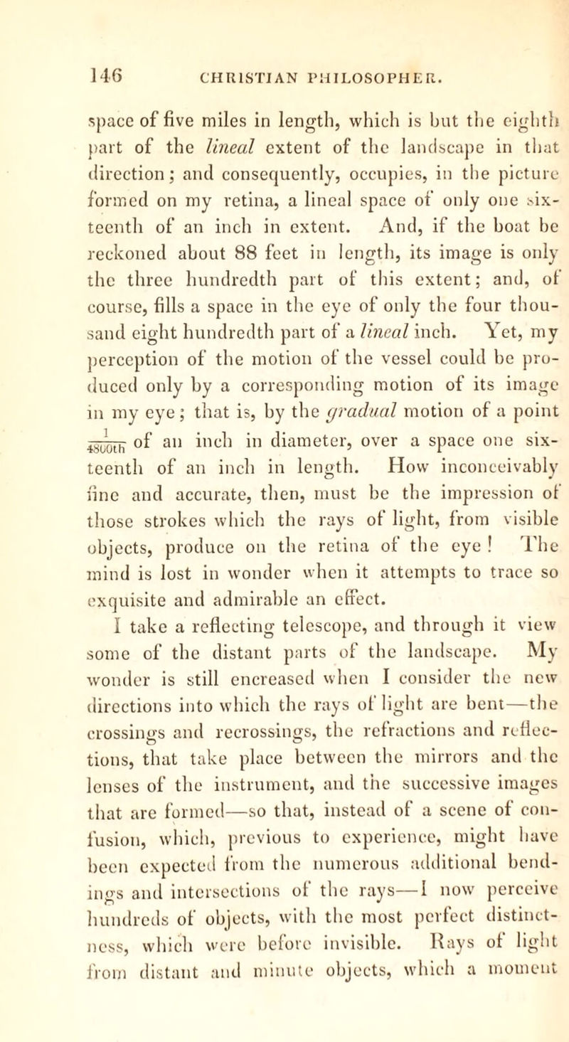 space of five miles in length, which is but the eighth part of the lineal extent of the landscape in that direction; and consequently, occupies, in the picture formed on my retina, a lineal space of only one six- teenth of an inch in extent. And, if the boat be reckoned about 88 feet in length, its image is only the three hundredth part of this extent; and, ot course, fills a space in the eye of only the four thou- sand eight hundredth part of a lineal inch. Yet, my perception of the motion of the vessel could be pro- duced only by a corresponding motion of its image in my eye; that is, by the gradual motion of a point jgY_. 0f all inc]) jn diameter, over a space one six- teenth of an inch in length. How inconceivably fine and accurate, then, must be the impression of those strokes which the rays of light, from visible objects, produce on the retina of the eye ! The mind is lost in wonder when it attempts to trace so exquisite and admirable an effect. I take a reflecting telescope, and through it view some of the distant parts of the landscape. My wonder is still encreased when I consider the new directions into which the rays ol light are bent—the crossings and recrossings, the refractions and reflec- tions, that take place between the mirrors and the lenses of the instrument, and tiie successive images that are formed—so that, instead of a scene of con- fusion, which, previous to experience, might have been expected from the numerous additional bend- ings and intersections of the rays—I now perceive hundreds of objects, with the most perfect distinct- ness, which were before invisible. Rays of light from distant and minute objects, which a moment