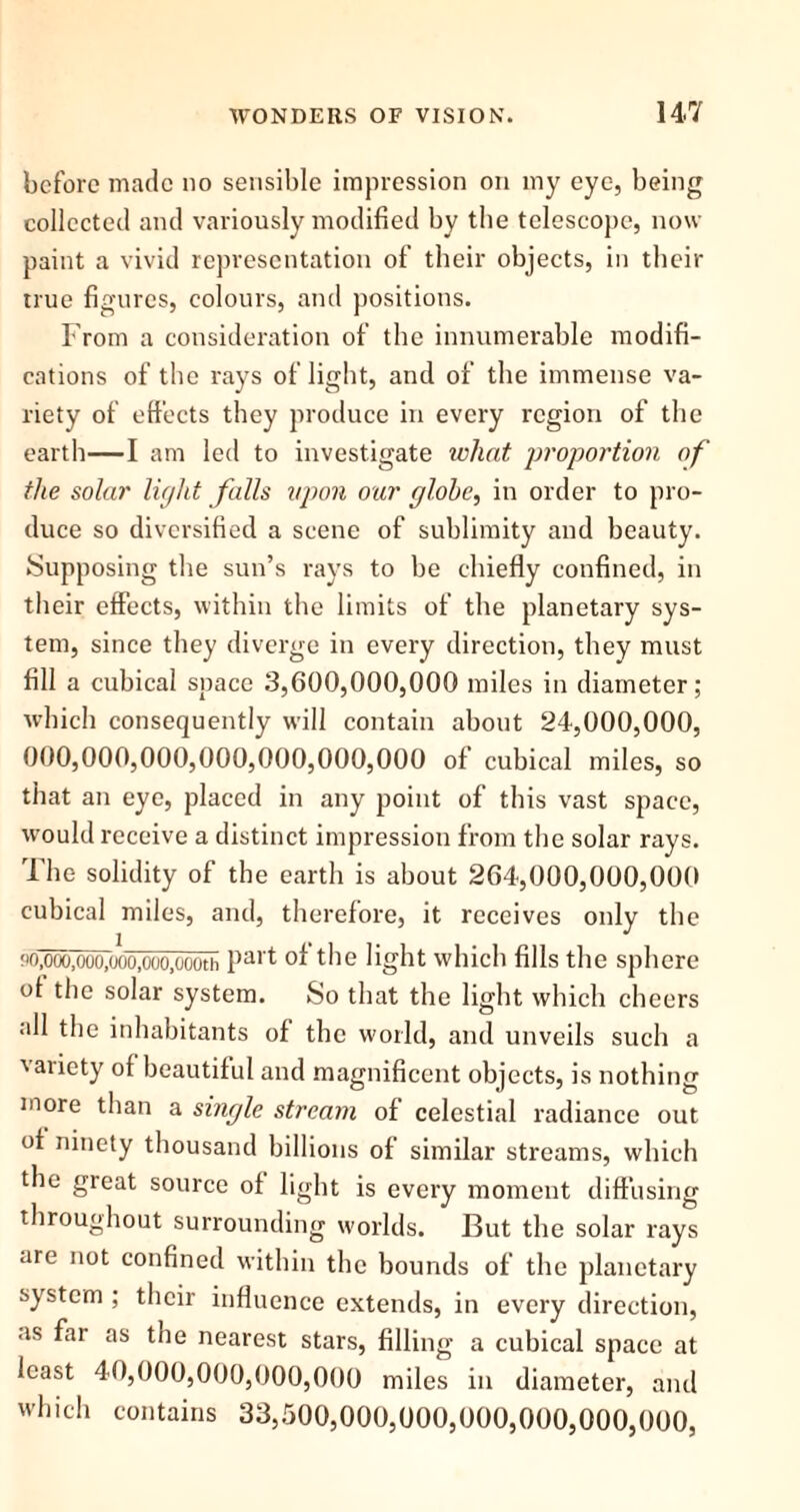 before made no sensible impression on my eye, being collected and variously modified by the telescope, now paint a vivid representation of their objects, in their true figures, colours, and positions. From a consideration of the innumerable modifi- cations of the rays of light, and of the immense va- riety of effects they produce in every region of the earth—I am led to investigate what proportion of the solar light falls upon our globe, in order to pro- duce so diversified a scene of sublimity aud beauty. Supposing the sun’s rays to be chiefly confined, in their effects, within the limits of the planetary sys- tem, since they diverge in every direction, they must fill a cubical space 3,600,000,000 miles in diameter; which consequently will contain about 24,000,000, 000,000,000,000,000,000,000 of cubical miles, so that an eye, placed in any point of this vast space, would receive a distinct impression from the solar rays. The solidity of the earth is about 264,000,000,000 cubical miles, and, therefore, it receives only the M),ooo,ooo,ooo,ooo.oooth Pa,'t of the light which fills the sphere ol the solar system. So that the light which cheers all the inhabitants of the world, and unveils such a variety of beautiful and magnificent objects, is nothing more than a single stream of celestial radiance out of ninety thousand billions of similar streams, which the great source of light is every moment diffusing throughout surrounding worlds. But the solar rays are not confined within the bounds of the planetary system ; their influence extends, in every direction, as far as the nearest stars, filling a cubical space at least 40,000,000,000,000 miles in diameter, and which contains 33,500,000,000,000,000,000,000,