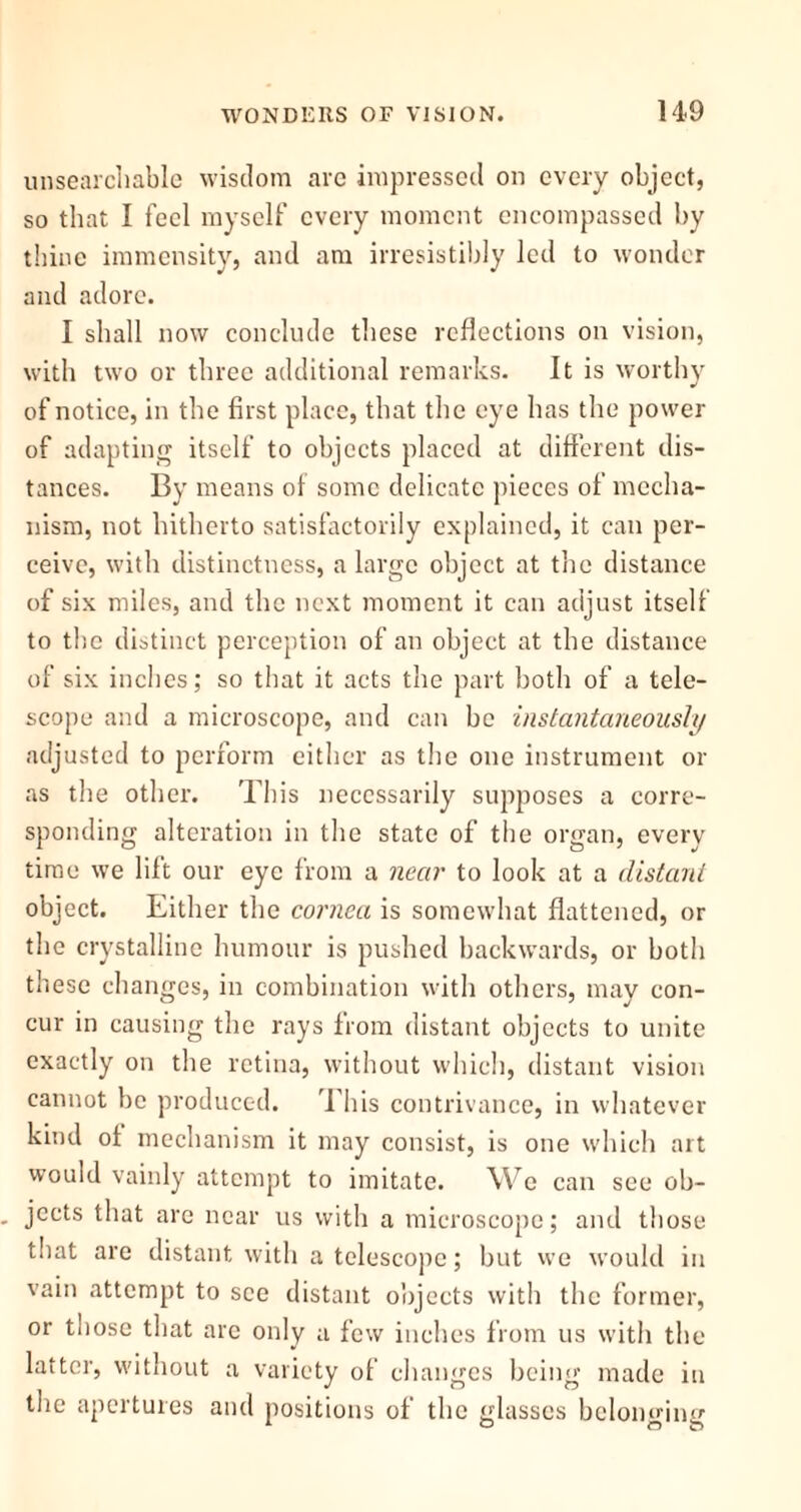 unsearchable wisdom are impressed on every object, so that I feel myself every moment encompassed by thine immensity, and am irresistibly led to wonder and adore. I shall now conclude these reflections on vision, with two or three additional remarks. It is worthy of notice, in the first place, that the eye has the power of adapting itself to objects placed at different dis- tances. By means of some delicate pieces of mecha- nism, not hitherto satisfactorily explained, it can per- ceive, with distinctness, a large object at the distance of six miles, and the next moment it can adjust itself to the distinct perception of an object at the distance of six inches; so that it acts the part both of a tele- scope and a microscope, and can he instantaneously adjusted to perform either as the one instrument or as the other. This necessarily supposes a corre- sponding alteration in the state of the organ, every time we lift our eye from a near to look at a distant object. Either the cornea is somewhat flattened, or the crystalline humour is pushed backwards, or both these changes, in combination with others, may con- cur in causing the rays from distant objects to unite exactly on the retina, without which, distant vision cannot be produced. This contrivance, in whatever kind of mechanism it may consist, is one which art would vainly attempt to imitate. W e can see ob- jects that are near us with a microscope; and those that are distant with a telescope; but we would in vain attempt to see distant objects with the former, or those that arc only a few inches from us with the latter, without a variety of changes being made in the apertures and positions of the glasses belonging