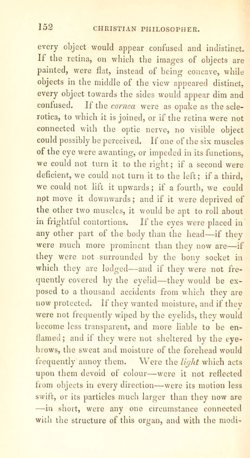 every object would appear confused and indistinct. It the retina, on which the images of objects are painted, were flat, instead of being concave, while objects in the middle of the view appeared distinct, every object towards the sides would appear dim and contused. If the cornea were as opake as the scle- rotica, to which it is joined, or if the retina were not connected with the optic nerve, no visible object could possibly be perceived. If one of the six muscles of the eye were awanting, or impeded in its functions, we could not turn it to the right; if a second were deficient, we could not turn it to the left; if a third, we could not lilt it upwards; if a fourth, we could not move it downwards; and if it were deprived of the other two muscles, it would be apt to roll about in frightful contortions. If the eyes were placed in any other part of the body than the head—if they were much more prominent than they now are—if they were not surrounded by the bony socket in which they are lodged—and if they were not fre- quently covered by the eyelid—they would be ex- posed to a thousand accidents from which they are now protected. If they wanted moisture, and if thev were not frequently wiped by the eyelids, they would become less transparent, and more liable to be en- flamed; and it they were not sheltered by the eye- brows, the sweat and moisture of the forehead would frequently annoy them. Were the li/jlit which acts upon them devoid of colour—were it not reflected from objects in every direction—were its motion less swift, or its particles much larger than they now are —in short, were any one circumstance connected with the structure of this organ, and with the modi-