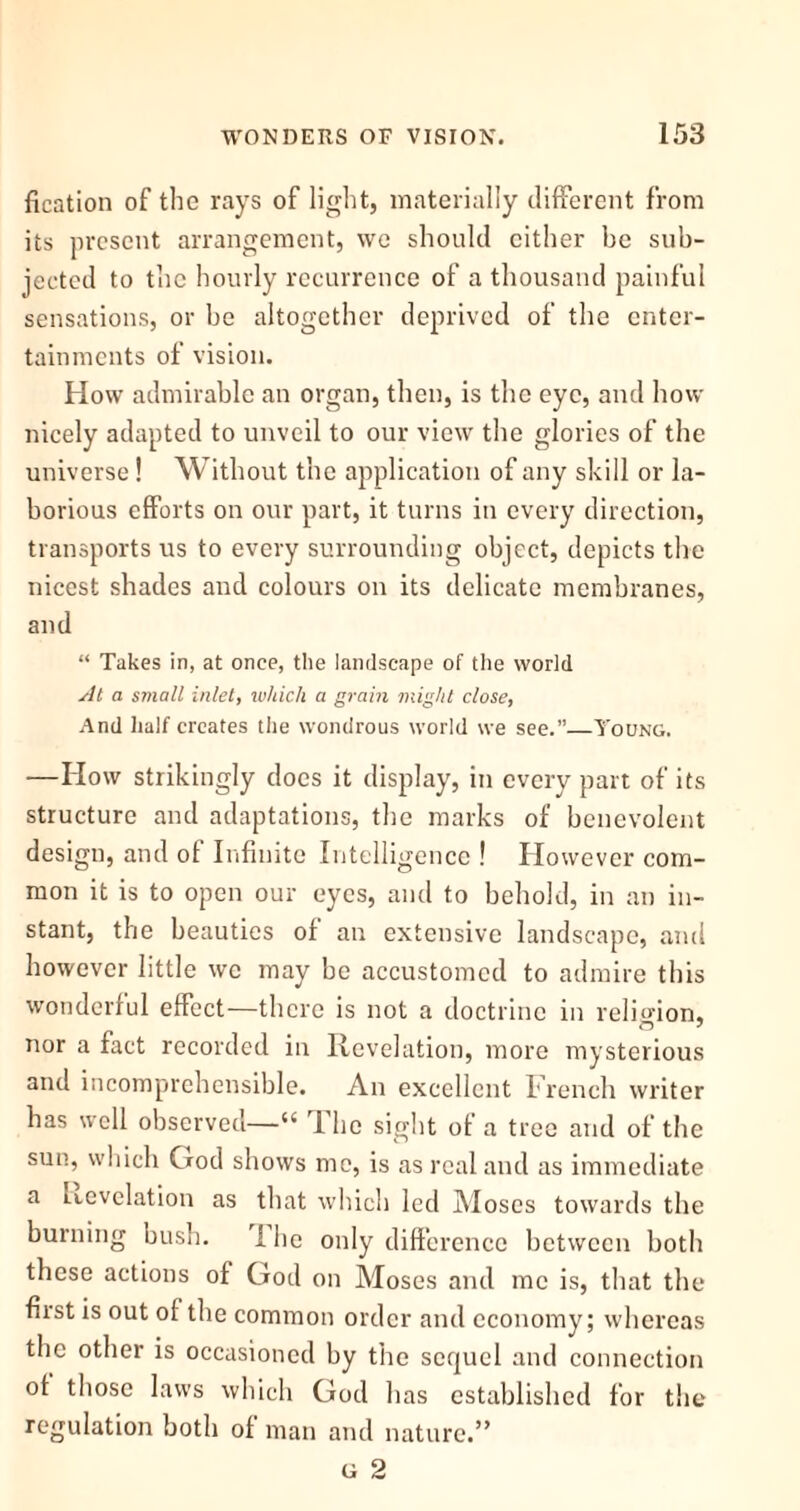 fication of the rays of light, materially different from its present arrangement, we should cither be sub- jected to the hourly recurrence of a thousand painful sensations, or be altogether deprived of the enter- tainments of vision. How admirable an organ, then, is the eye, and how nicely adapted to unveil to our view the glories of the universe! Without the application of any skill or la- borious efforts on our part, it turns in every direction, transports us to every surrounding object, depicts the nicest shades and colours on its delicate membranes, and “ Takes in, at once, the landscape of the world At a small inlet, which a grain might close, And half creates the wondrous world we see.”—Young. —How strikingly does it display, in every part of its structure and adaptations, the marks of benevolent design, and of Infinite Intelligence ! However com- mon it is to open our eyes, and to behold, in an in- stant, the beauties of an extensive landscape, and however little we may be accustomed to admire this wonderful effect—there is not a doctrine in religion, nor a fact recorded in Revelation, more mysterious and incomprehensible. An excellent French writer has well observed—“ The sight of a tree and of the sun, which God shows me, is as real and as immediate a Levelation as that which led Moses towards the burning bush. I he only difference between both these actions of God on Moses and me is, that the first is out of the common order and economy; whereas the other is occasioned by the sequel and connection of those laws which God has established for the regulation both of man and nature.” g 2