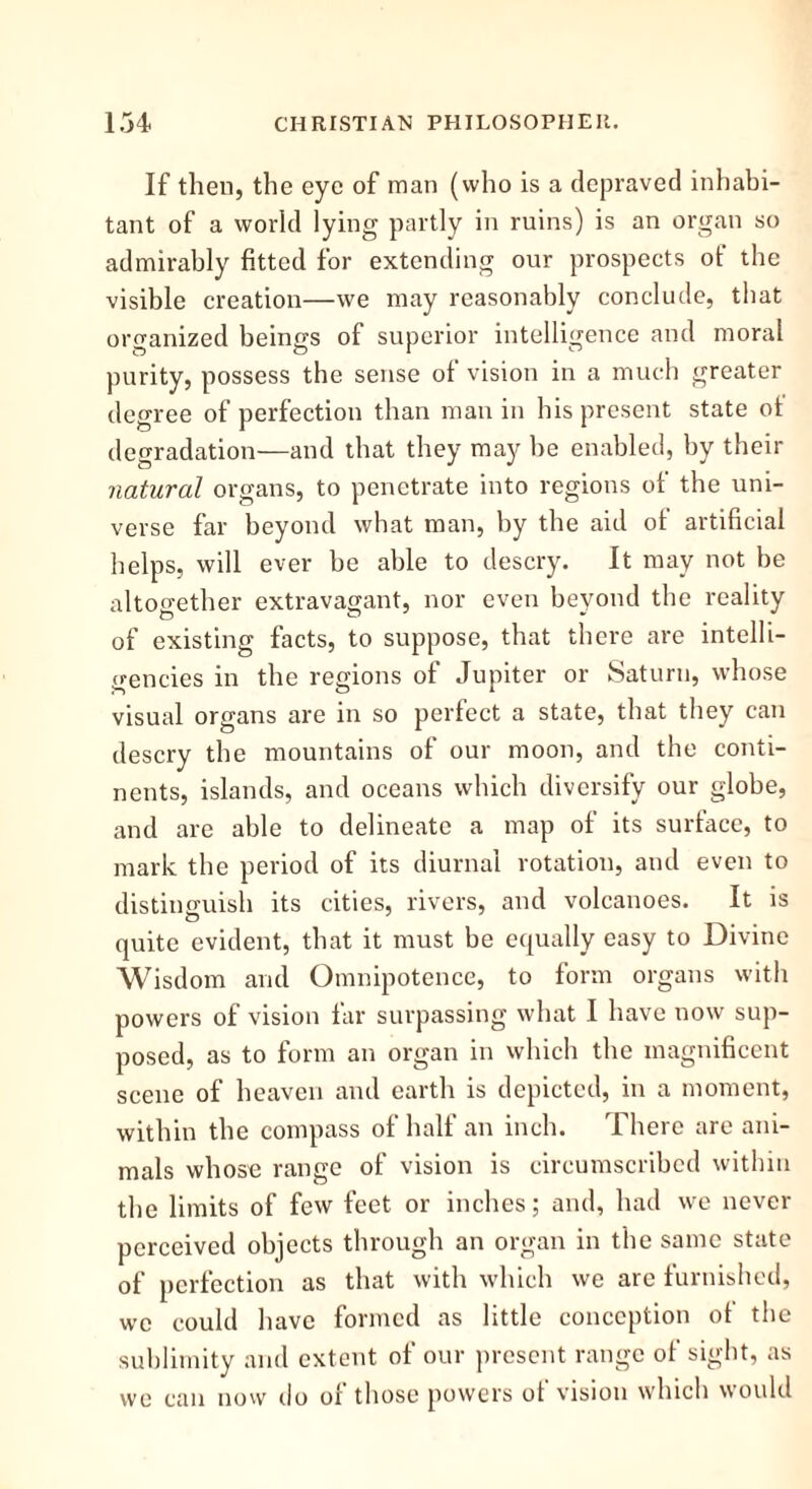 If then, the eye of man (who is a depraved inhabi- tant of a world lying partly in ruins) is an organ so admirably fitted for extending our prospects of the visible creation—we may reasonably conclude, that organized beings of superior intelligence and moral purity, possess the sense of vision in a much greater degree of perfection than man in his present state ot degradation—and that they may be enabled, by their natural organs, to penetrate into regions of the uni- verse far beyond what man, by the aid ot artificial helps, will ever be able to descry. It may not be altogether extravagant, nor even beyond the reality of existing facts, to suppose, that there are intelli- gencies in the regions of Jupiter or Saturn, whose visual organs are in so perfect a state, that they can descry the mountains of our moon, and the conti- nents, islands, and oceans which diversify our globe, and are able to delineate a map of its surface, to mark the period of its diurnal rotation, and even to distinguish its cities, rivers, and volcanoes. It is quite evident, that it must be equally easy to Divine Wisdom and Omnipotence, to form organs with powers of vision far surpassing what I have now sup- posed, as to form an organ in which the magnificent scene of heaven and earth is depicted, in a moment, within the compass of half an inch. There are ani- mals whoso range of vision is circumscribed within the limits of few feet or inches; and, had we never perceived objects through an organ in the same state of perfection as that with which we arc furnished, we could have formed as little conception ot the sublimity and extent of our present range of sight, as we can now do ot those powers ot vision which would