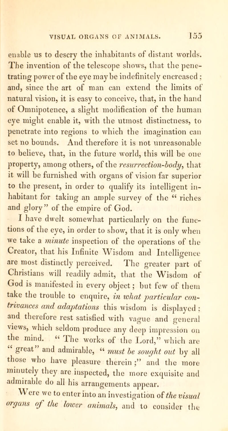 VISUAL ORGANS OF ANIMALS. enable us to descry the inhabitants of distant worlds. The invention of the telescope shows, that the pene- trating power of the eye maybe indefinitely encrcascd ; and, since the art of man can extend the limits of natural vision, it is easy to conceive, that, in the hand of Omnipotence, a slight modification of the human eye might enable it, with the utmost distinctness, to penetrate into regions to which the imagination can set no bounds. And therefore it is not unreasonable to believe, that, in the future world, this will be one property, among others, of the resurrection-body, that it will be furnished with organs of vision far superior to the present, in order to qualify its intelligent in- habitant for taking an ample survey of the “ riches and glory” of the empire of God. I have dwelt somewhat particularly on the func- tions ot the eye, in order to show, that it is only when we take a minute inspection of the operations of the Creator, that his Infinite Wisdom and Intelligence are most distinctly perceived. The greater part of Christians will readily admit, that the Wisdom of God is manifested in every object; but few of them take the trouble to enquire, in what particular con- ti ivances and adaptations this wisdom is displayed : and therefore rest satisfied with vague and general Cews, which seldom produce any deep impression on the mind. “ The works of the Lord,” which are great and admirable, “ must be sought out by all those who have pleasure therein and the more minutely they are inspected, the more exquisite and admirable do all his arrangements appear. \\ ere we to enter into an investigation of the visual organs of the lower animals, and to consider the