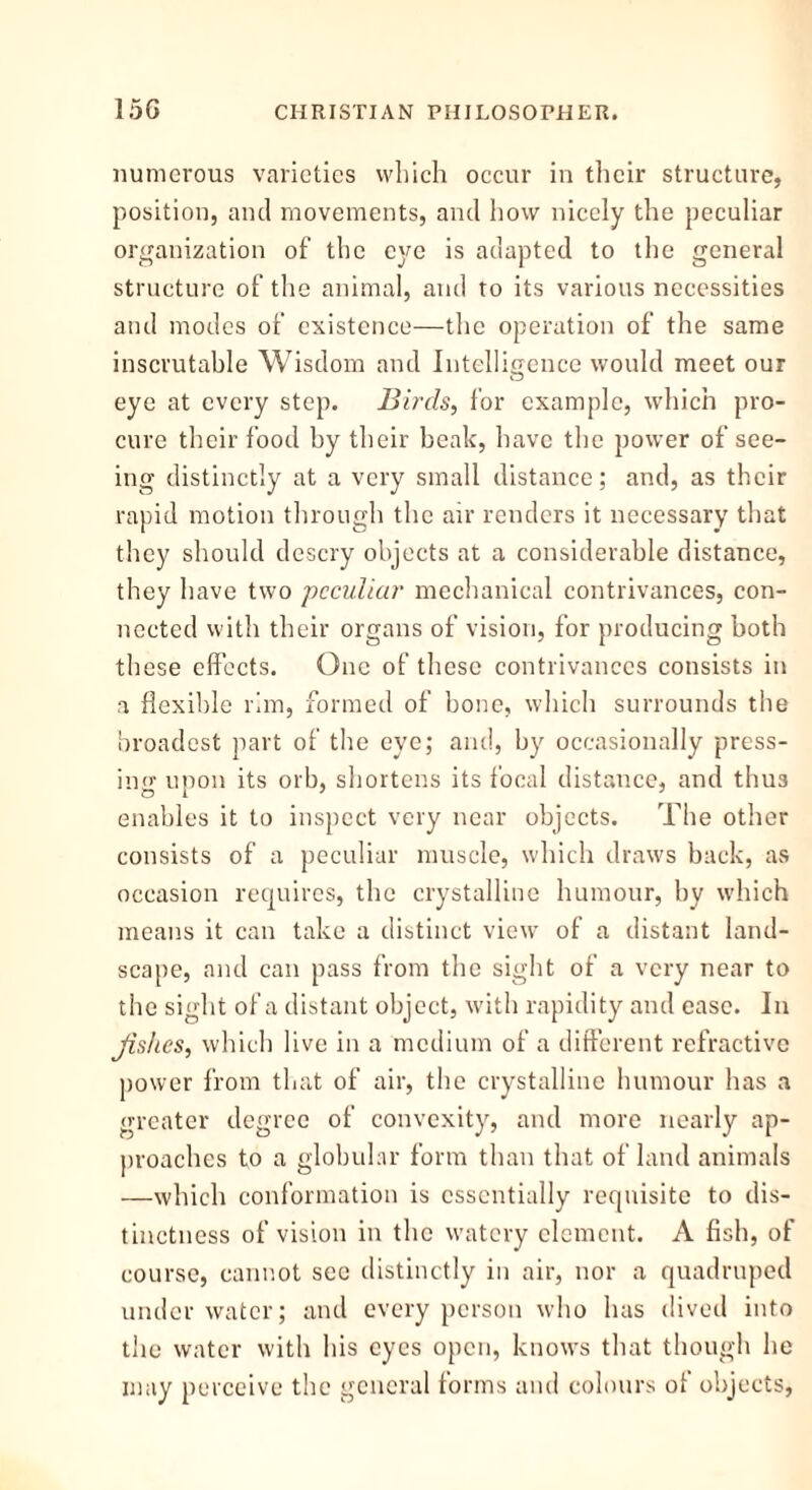 numerous varieties which occur in their structure, position, and movements, and how nicely the peculiar organization of the eye is adapted to the general structure of the animal, and to its various necessities and modes of existence—the operation of the same inscrutable Wisdom and Intelligence would meet our eye at every step. Birds, for example, which pro- cure their food by their beak, have the power of see- ing distinctly at a very small distance; and, as their rapid motion through the air renders it necessary that they should descry objects at a considerable distance, they have two peculiar mechanical contrivances, con- nected with their organs of vision, for producing both these effects. One of these contrivances consists in a flexible rim, formed of bone, which surrounds the broadest part of the eye; and, by occasionally press- ing upon its orb, shortens its focal distance, and thus o l * enables it to inspect very near objects. The other consists of a peculiar muscle, which draws back, as occasion requires, the crystalline humour, by which means it can take a distinct view of a distant land- scape, and can pass from the sight of a very near to the sight of a distant object, with rapidity and ease. In fishes, which live in a medium of a different refractive power from that of air, the crystalline humour has a greater degree of convexity, and more nearly ap- proaches to a globular form than that of land animals —which conformation is essentially requisite to dis- tinctness of vision in the watery element. A fish, of course, cannot see distinctly in air, nor a quadruped under water; and every person who has dived into the water with his eyes open, knows that though he may perceive the general forms and colours of objects,