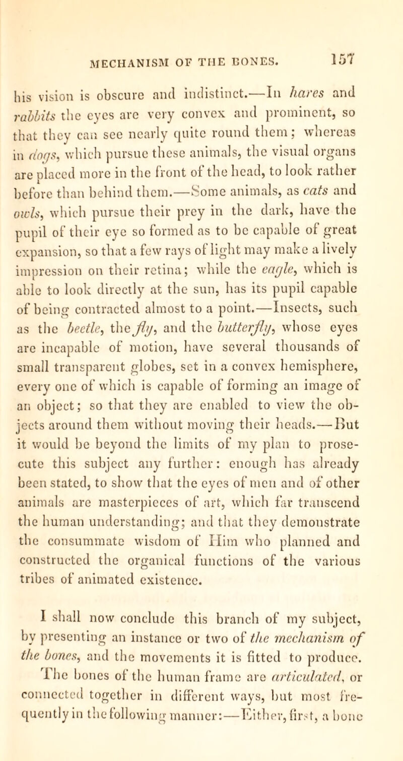 his vision is obscure and indistinct.—In hares and rabbits the eyes are very convex and prominent, so that they can see nearly quite round them; whereas in dogs, which pursue these animals, the visual organs are placed more in the front ot the head, to look rather before than behind them.—Some animals, as cats and owls, which pursue their prey in the dark, have the pupil of their eye so formed as to be capable of great expansion, so that a few rays of light may make a lively impression on their retina; while the eagle, which is able to look directly at the sun, has its pupil capable of being contracted almost to a point.—Insects, such as the beetle, the fly, and the butterfly, whose eyes are incapable of motion, have several thousands of small transparent globes, set in a convex hemisphere, every one of which is capable of forming an image of an object; so that they are enabled to view the ob- jects around them without moving their heads.—I>ut it would be beyond the limits of my plan to prose- cute this subject any further: enough has already been stated, to show that the eyes of men and of other animals are masterpieces of art, which far transcend the human understanding; and that they demonstrate the consummate wisdom of Him who planned and constructed the organical functions of the various tribes of animated existence. I shall now conclude this branch of my subject, by presenting an instance or two of the mechanism of the bones, and the movements it is fitted to produce. I he bones of the human frame are articulated, or connected together in different ways, but most fre- quently in the following manner:—Either, firs t, a bone