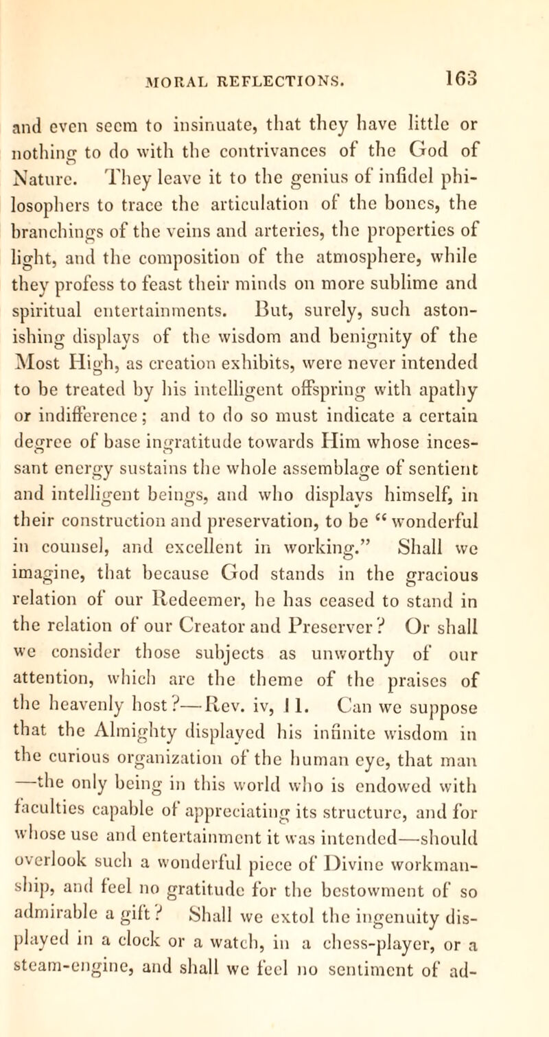 and even seem to insinuate, that they have little or nothing to do with the contrivances of the God of Nature. They leave it to the genius of infidel phi- losophers to trace the articulation of the bones, the branchings of the veins and arteries, the properties of light, and the composition of the atmosphere, while they profess to feast their minds on more sublime and spiritual entertainments. But, surely, such aston- ishing displays of the wisdom and benignity of the Most High, as creation exhibits, were never intended to be treated by his intelligent offspring with apathy or indifference; and to do so must indicate a certain degree of base ingratitude towards Him whose inces- sant energy sustains the whole assemblage of sentient and intelligent beings, and who displays himself, in their construction and preservation, to be “ wonderful in counsel, and excellent in working.” Shall we imagine, that because God stands in the gracious relation of our Redeemer, he has ceased to stand in the relation of our Creator and Preserver ? Or shall we consider those subjects as unworthy of our attention, which arc the theme of the praises of the heavenly host?—Rev. iv, II. Can we suppose that the Almighty displayed his infinite wisdom in the curious organization of the human eye, that man the only being in this world who is endowed with faculties capable of appreciating its structure, and for whose use and entertainment it was intended—should overlook such a wonderful piece of Divine workman- ship, and feel no gratitude for the bestowment of so admirable a gift ? Shall we extol the ingenuity dis- played in a clock or a watch, in a chess-player, or a steam-engine, and shall we feel no sentiment of ad-