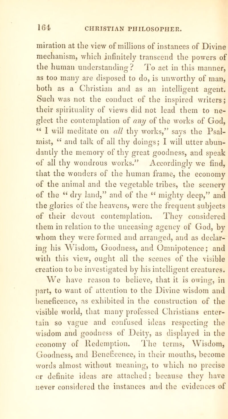 miration at the view of millions of instances of Divine mechanism, which infinitely transcend the powers of the human understanding? To act in this manner, as too many are disposed to do, is unworthy of man, both as a Christian and as an intelligent agent. Such was not the conduct of the inspired writers; their spirituality of views did not lead them to ne- glect the contemplation of any of the works of God, “ 1 will meditate on all thy works,” says the Psal- mist, “ and talk of all thy doings; I will utter abun- dantly the memory of thy great goodness, and speak of all thy wondrous works.” Accordingly we find, that the wonders of the human frame, the economy of the animal and the vegetable tribes, the scenery of the “ dry land,” and of the “ mighty deep,” and the glories of the heavens, were the frequent subjects of their devout contemplation. They considered them in relation to the unceasing agency of God, by whom they were formed and arranged, and as declar- ing his Wisdom, Goodness, and Omnipotence; and with this view, ought all the scenes of the visible creation to be investigated by his intelligent creatures. We have reason to believe, that it is owing, in part, to want of attention to the Divine wisdom and beneficence, as exhibited in the construction of the visible world, that many professed Christians enter- tain so vague and confused ideas respecting the wisdom and goodness of Deity, as displayed in the economy of Redemption. The terms, Wisdom, Goodness, and Beneficence, in their mouths, become words almost without meaning, to which no precise or definite ideas arc attached: because they have never considered the instances and the evidences of