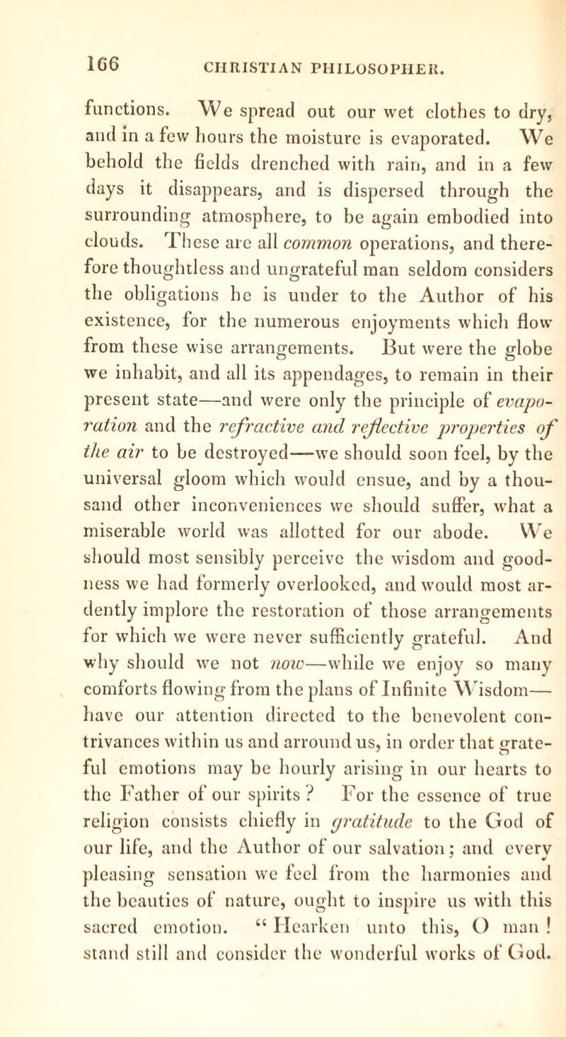 1G6 functions. We spread out our wet clothes to dry, and in a few hours the moisture is evaporated. We behold the fields drenched with rain, and in a few days it disappears, and is dispersed through the surrounding atmosphere, to be again embodied into clouds. Th ese are all common operations, and there- fore thoughtless and ungrateful man seldom considers the obligations he is under to the Author of his existence, for the numerous enjoyments which flow from these wise arrangements. But were the globe we inhabit, and all its appendages, to remain in their present state—and were only the principle of evapo- ration and the refractive and reflective properties of the air to be destroyed—we should soon feel, by the universal gloom which would ensue, and by a thou- sand other inconveniences we should suffer, what a miserable world was allotted for our abode. We should most sensibly perceive the wisdom and good- ness we had formerly overlooked, and would most ar- dently implore the restoration of those arrangements for which we were never sufficiently grateful. And why should we not note—while we enjoy so many comforts flowing from the plans of Infinite Wisdom— have our attention directed to the benevolent con- trivances within us and arround us, in order that urate- fill emotions may be hourly arising in our hearts to the Father of our spirits ? For the essence of true religion consists chiefly in gratitude to the God of our life, and the Author of our salvation; and every pleasing sensation we feel from the harmonies and the beauties of nature, ought to inspire us with this sacred emotion. “ Hearken unto this, O man ! stand still and consider the wonderful works of God.