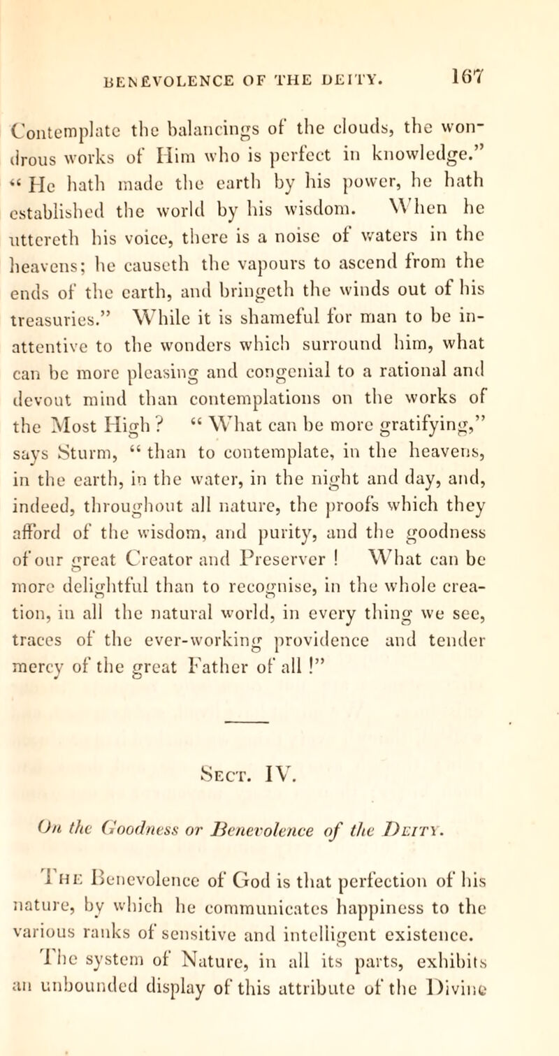Contemplate the balancings of the clouds, the won- drous works of Him who is perfect in knowledge.” “ He hath made the earth by his power, he hath established the world by his wisdom. When he uttcrcth his voice, there is a noise of waters in the heavens; he causeth the vapours to ascend from the ends of the earth, and bringeth the winds out of his treasuries.” While it is shameful for man to be in- attentive to the wonders which surround him, what can be more pleasing and congenial to a rational and devout mind than contemplations on the works of the Most High ? “ What can he more gratifying,” says Sturm, “ than to contemplate, in the heavens, in the earth, in the water, in the night and day, and, indeed, throughout all nature, the proofs which they afford of the wisdom, and purity, and the goodness of our mreat Creator and Preserver ! What can be o more delightful than to recognise, in the whole crea- tion, in all the natural world, in every thing we see, traces of the ever-working providence and tender mercy of the great Father of all !” Sect. IV. On the Goodness or Benevolence of the Deity. i he Benevolence of God is that perfection of his nature, by which he communicates happiness to the various ranks of sensitive and intelligent existence. 1 he system of Nature, in all its parts, exhibits an unbounded display of this attribute of the Divine