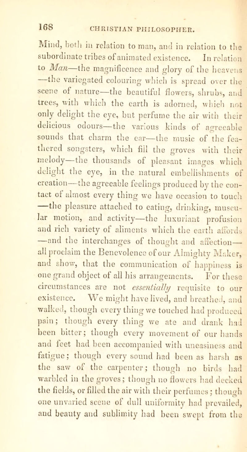 Mint!, both in relation to man, and in relation to the subordinate tribes of animated existence. In relation to Man—the magnificence and glory of the heavens —the variegated colouring which is spread over the scene of nature—the beautiful flowers, shrubs, and trees, with which the earth is adorned, which not only delight the eye, but perfume the air with their delicious odours—the various kinds of agreeable sounds that charm the car—the music of the fea- thered songsters, which fill the groves with their melody—the thousands of pleasant images which delight the eye, in the natural embellishments of creation—the agreeable feelings produced by the con- tact of almost every thing we have occasion to touch the pleasure attached to eating, drinking, muscu- lar motion, and activity—the luxuriant profusion and rich variety of aliments which the earth affords —and the interchanges of thought and affection— all proclaim the Benevolence of our Almighty Maker, and show, that the communication of happiness is one grand object of all his arrangements. For these circumstances are not essentially requisite to our existence. w c might have lived, and breathed, and walked, though every thing we touched had produced pain; though every thing we ate and drank had been bitter; though every movement of our hands and feet had been accompanied with uneasiness and fatigue; though every sound had been as harsh as the saw of the carpenter; though no birds had warbled in the groves; though no flowers had decked the fields, or filled the air with their perfumes; though one unvaried scene of dull uniformity had prevailed, and beauty and sublimity had been swept from the