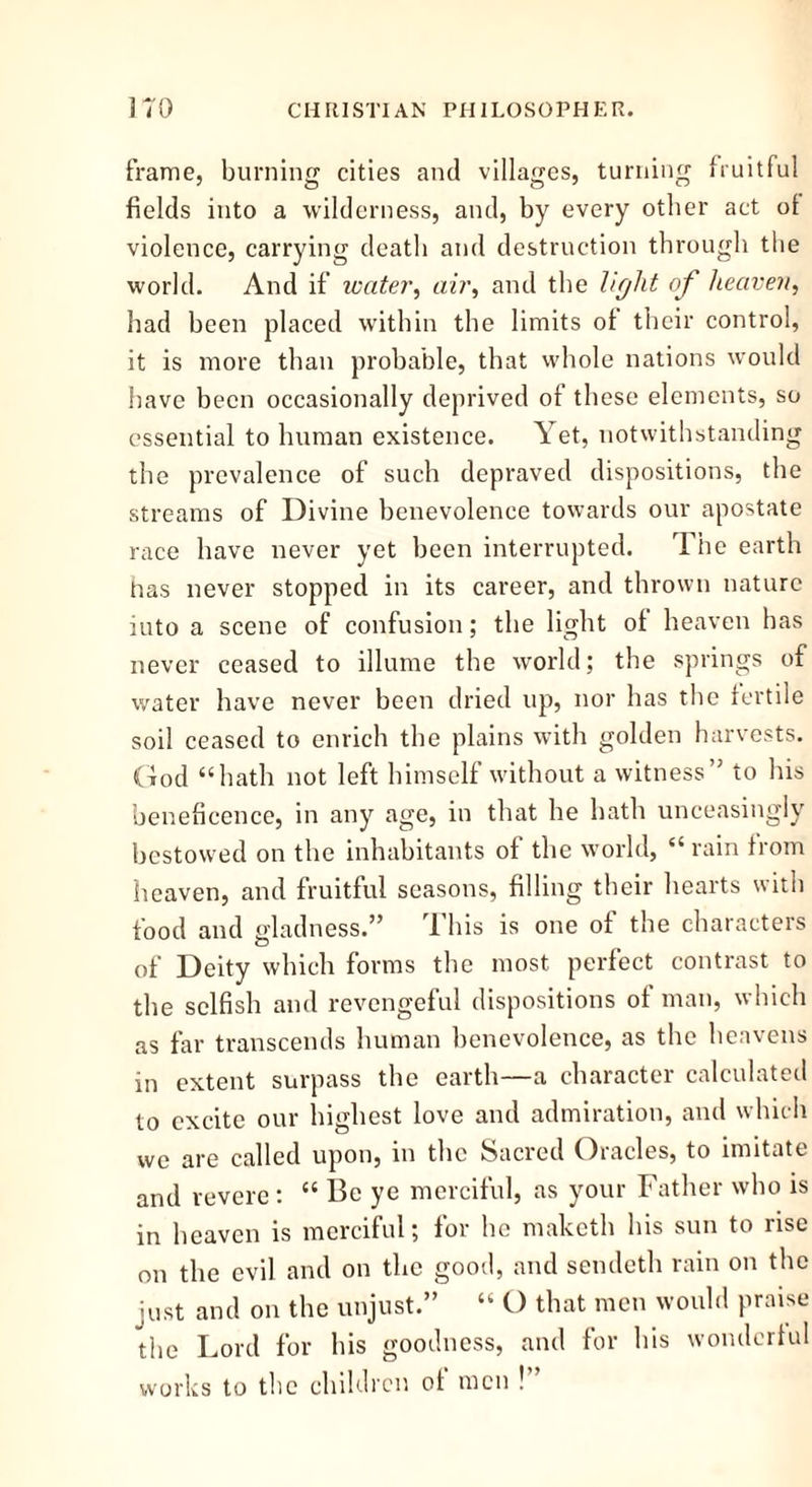 frame, burning cities and villages, turning fruitful fields into a wilderness, and, by every other act of violence, carrying death and destruction through the world. And if water, air, and the light of heaven, had been placed within the limits of their control, it is more than probable, that whole nations would have been occasionally deprived of these elements, so essential to human existence. Yet, notwithstanding the prevalence of such depraved dispositions, the streams of Divine benevolence towards our apostate race have never yet been interrupted. The earth has never stopped in its career, and thrown nature into a scene of confusion; the light ot heaven has never ceased to illume the world; the springs of water have never been dried up, nor has the fertile soil ceased to enrich the plains with golden harvests. God “hath not left himself without a witness” to his beneficence, in any age, in that he hath unceasingly bestowed on the inhabitants of the world, “ rain from heaven, and fruitful seasons, filling their hearts with food and gladness.” This is one of the characters of Deity which forms the most perfect contrast to the selfish and revengeful dispositions of man, which as far transcends human benevolence, as the heavens in extent surpass the earth—a character calculated to excite our highest love and admiration, and which we are called upon, in the Sacred Oracles, to imitate and revere : “ Be ye merciful, as your Father who is in heaven is merciful; for he maketh his sun to rise on the evil and on the good, and sendeth rain on the just and on the unjust.” “ O that men would praise the Lord for his goodness, and for his wonderful works to the children of men !