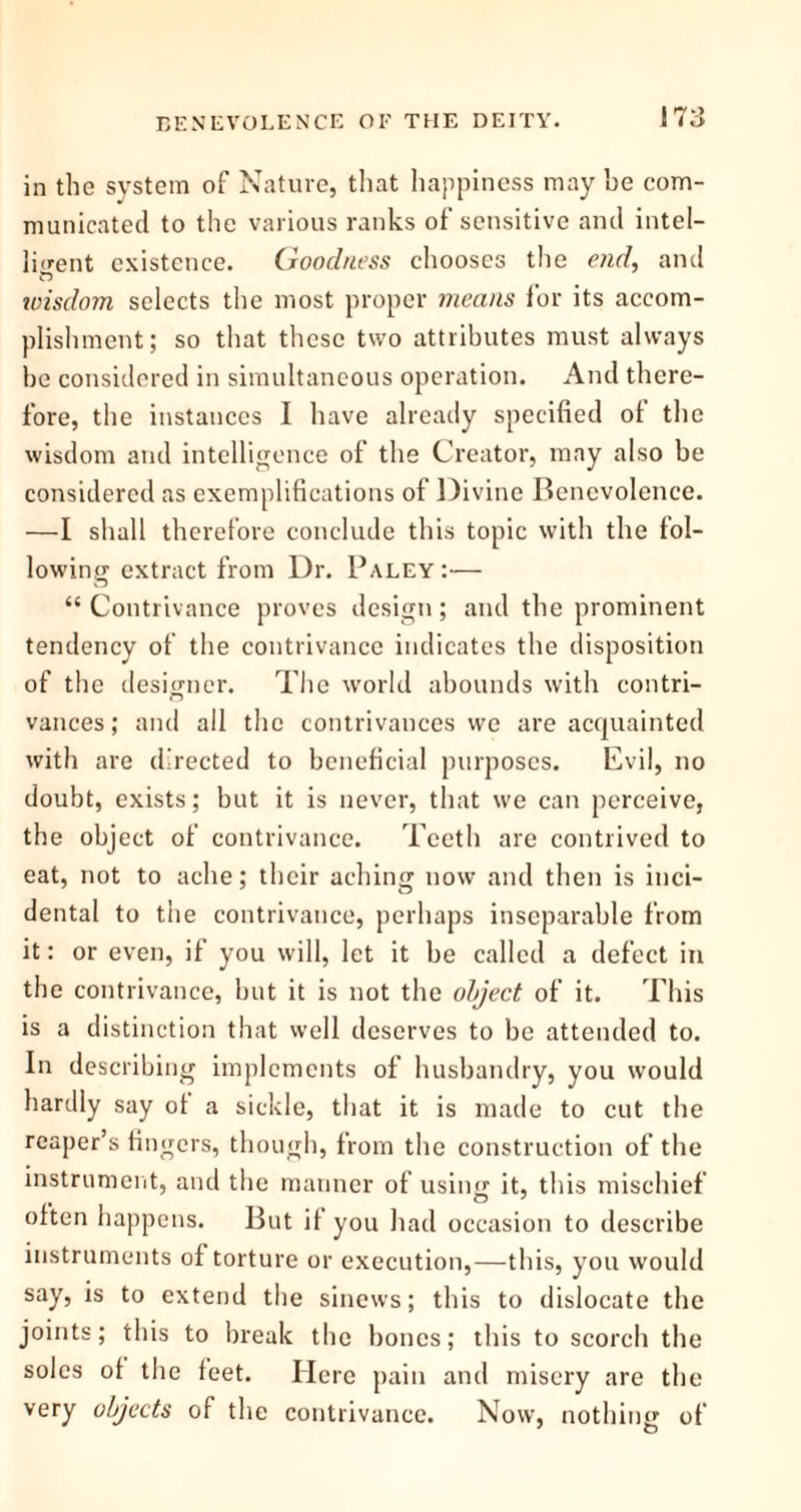 in the system of Nature, that happiness may be com- municated to the various ranks of sensitive and intel- ligent existence. (Joodness chooses the end, and wisdom selects the most proper means for its accom- plishment; so that these two attributes must always be considered in simultaneous operation. And there- fore, the instances I have already specified of the wisdom and intelligence of the Creator, may also be considered as exemplifications of Divine Benevolence. —I shall therefore conclude this topic with the fol- lowing extract from Dr. Paley:— “ Contrivance proves design; and the prominent tendency of the contrivance indicates the disposition of the designer. The world abounds with contri- vances; and all the contrivances we are acquainted with are directed to beneficial purposes. Evil, no doubt, exists; but it is never, that we can perceive, the object of contrivance. Teeth are contrived to eat, not to ache; their aching now and then is inci- dental to the contrivance, perhaps inseparable from it: or even, if you will, let it be called a defect in the contrivance, but it is not the object of it. This is a distinction that well deserves to be attended to. In describing implements of husbandry, you would hardly say of a sickle, that it is made to cut the reaper’s fingers, though, from the construction of the instrument, and the manner of using it, this mischief often happens. But if you had occasion to describe instruments of torture or execution,—this, you would say, is to extend the sinews; this to dislocate the joints; this to break the bones; this to scorch the soles of the feet. Here pain and misery are the very objects of the contrivance. Now, nothing of