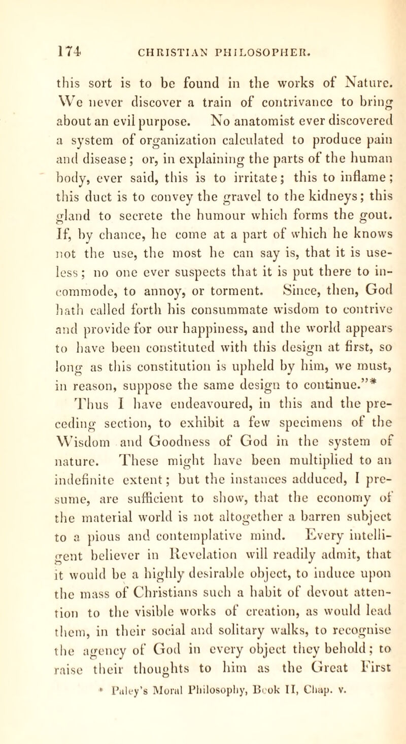 this sort is to be found in the works of Nature. We never discover a train of contrivance to bring about an evil purpose. No anatomist ever discovered a system of organization calculated to produce pain and disease; or, in explaining the parts of the human body, ever said, this is to irritate; this to inflame; this duct is to convey the gravel to the kidneys; this gland to secrete the humour which forms the gout. If, by chance, he come at a part of which he knows not the use, the most he can say is, that it is use- less ; no one ever suspects that it is put there to in- commode, to annoy, or torment. Since, then, God hath called forth his consummate wisdom to contrive and provide for our happiness, and the world appears to have been constituted with this design at first, so long as this constitution is upheld by him, we must, in reason, suppose the same design to continue.”* Thus 1 have endeavoured, in this and the pre- ceding section, to exhibit a few specimens of the Wisdom and Goodness of God in the system of nature. These might have been multiplied to an indefinite extent; but the instances adduced, 1 pre- sume, are sufficient to show, that the economy of the material world is not altogether a barren subject to a pious and contemplative mind. Every intelli- gent believer in Revelation will readily admit, that it would be a highly desirable object, to induce upon the mass of Christians such a habit of devout atten- tion to the visible works of creation, as would lead them, in their social and solitary walks, to recognise the agency of God in every object they behold; to raise their thoughts to him as the Great First * Paley’s Moral Philosophy, Book II, Chap. v.