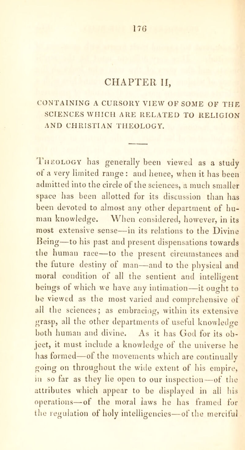 CHAPTER II, CONTAINING A CURSORY VIEW OF SOME OF THE SCIENCES WHICH ARE RELATED TO RELIGION AND CHRISTIAN THEOLOGY. Theology has generally been viewed as a study of a very limited range : and hence, when it has been admitted into tire circle of the sciences, a much smaller space has been allotted for its discussion than has been devoted to almost any other department of hu- man knowledge. When considered, however, in its most extensive sense—in its relations to the Divine Being—to his past and present dispensations towards the human race—to the present circumstances and the future destiny of man—and to the physical and moral condition of all the sentient and intelligent beings of which we have any intimation—it ought to be viewed as the most varied and comprehensive of all the sciences; as embracing, within its extensive grasp, all the other departments of useful knowledge both human and divine. As it has God for its ob- ject, it must include a knowledge of the universe he has formed—of the movements which are continually going on throughout the wide extent of his empire, in so far as they lie open to our inspection—of the attributes which appear to be displayed in all his operations—of the moral laws he has framed for the regulation of holy intelligencies—of the merciful