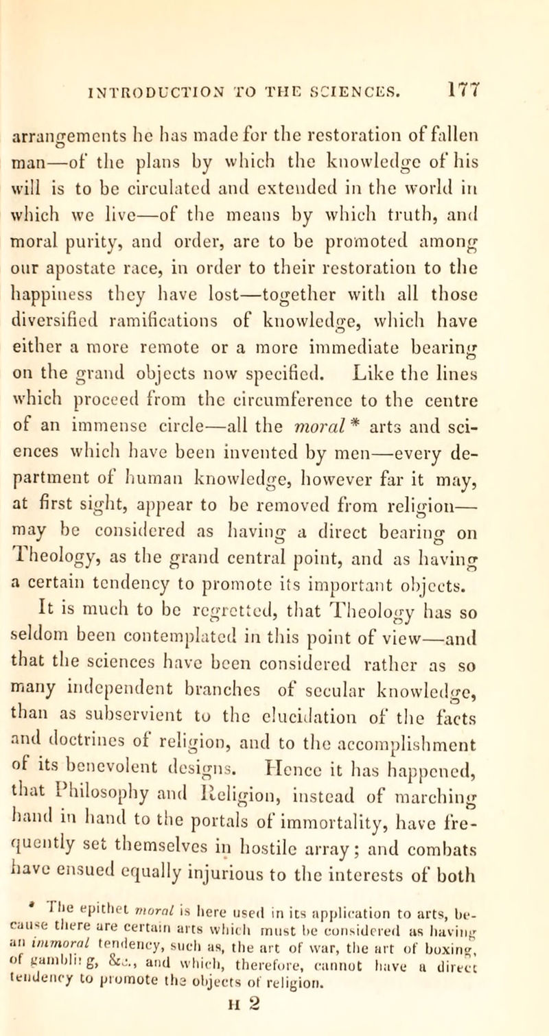 arrangements he has made for the restoration of fallen O man—of the plans by which the knowledge of his will is to be circulated and extended in the world in which we live—of the means by which truth, and moral purity, and order, are to be promoted among our apostate race, in order to their restoration to the happiness they have lost—together with all those diversified ramifications of knowledge, which have either a more remote or a more immediate bearin<r O on the grand objects now specified. Like the lines which proceed from the circumference to the centre ot an immense circle—all the moral * arts and sci- ences which have been invented by men—every de- partment of human knowledge, however far it may, at first sight, appear to be removed from religion— may be considered as having a direct bearing on 1 heology, as the grand central point, and as having a certain tendency to promote its important objects. It is much to be regretted, that Theology has so seldom been contemplated in this point of view—and that the sciences have been considered rather as so many independent branches of secular knowledge, than as subservient to the elucidation of the facts and doctrines of religion, and to the accomplishment of its benevolent designs. Hence it has happened, that Philosophy and Religion, instead of marching hand in hand to the portals of immortality, have fre- quently set themselves in hostile array; and combats have ensued equally injurious to the interests of both I lie epithet moral is here used in its application to arts, be- cause there are certain arts which must be considered as having an immoral tendency, such as, the art of war, the art of boxing, of gainbli! g, &C., and which, therefore, cannot have a direct tendency to promote the objects of religion. H 2