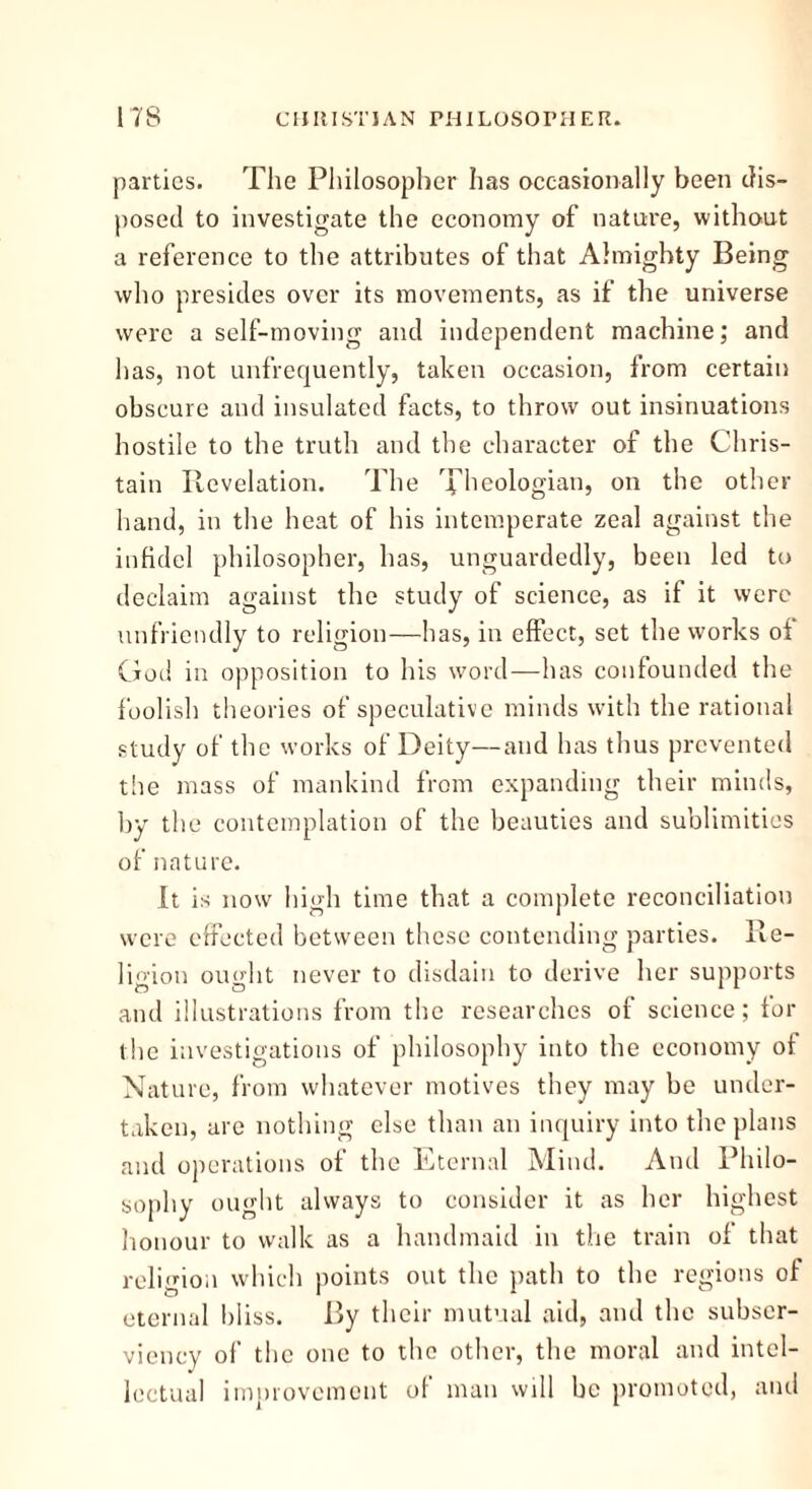 parties. The Philosopher has occasionally been dis- posed to investigate the economy of nature, without a reference to the attributes of that Almighty Being who presides over its movements, as if the universe were a self-moving and independent machine; and has, not unfrequently, taken occasion, from certain obscure and insulated facts, to throw out insinuations hostile to the truth and the character of the Chris- tain Revelation. The Xheologian, on the other hand, in the heat of his intemperate zeal against the infidel philosopher, has, unguardedly, been led to declaim against the study of science, as if it were unfriendly to religion—has, in effect, set the works of God in opposition to his word—has confounded the foolish theories of speculative minds with the rational study of the works of Deity—and has thus prevented the mass of mankind from expanding their minds, by the contemplation of the beauties and sublimities of nature. It is now high time that a complete reconciliation were effected between these contending parties. Re- ligion ou»'ht never to disdain to derive her supports and illustrations from the researches of science; for the investigations of philosophy into the economy of Nature, from whatever motives they may be under- taken, are nothing else than an inquiry into the plans and operations of the Eternal Mind. And Philo- sophy ought always to consider it as her highest honour to walk as a handmaid in the train of that religion which points out the path to the regions of eternal bliss. By their mutual aid, and the subser- viency of the one to the other, the moral and intel- lectual improvement of man will be promoted, and