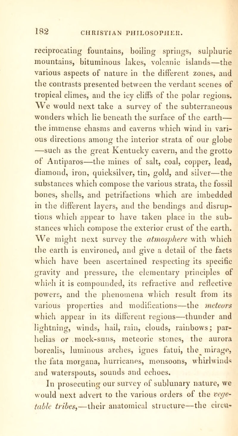 reciprocating fountains, boiling springs, sulphuric mountains, bituminous lakes, volcanic islands—the various aspects of nature in the different zones, and the contrasts presented between the verdant scenes of tropical climes, and the icy cliffs of the polar regions. We would next take a survey of the subterraneous wonders which lie beneath the surface of the earth— the immense chasms and caverns which wind in vari- ous directions among the interior strata of our globe —such as the great Kentucky cavern, and the grotto of Antiparos—the mines of salt, coal, copper, lead, diamond, iron, quicksilver, tin, gold, and silver—the substances which compose the various strata, the fossil hones, shells, and petrifactions which are imbedded in the different layers, and the bendings and disrup- tions which appear to have taken place in the sub- stances which compose the exterior crust of the earth. We might next survey the atmosphere with which the earth is environed, and give a detail of the facts which have been ascertained respecting its specific gravity and pressure, the elementary principles of which it is compounded, its refractive and reflective powers, and the phenomena which result from its various properties and modifications—the meteors which appear in its different regions—thunder and lightning, winds, hail, rain, clouds, rainbows; par- helias or mock-suns, meteoric stones, the aurora borealis, luminous arches, igues fatui, the mirage, the fata morgana, hurricanes, monsoons, whirlwinds and waterspouts, sounds and echoes. In prosecuting our survey of sublunary nature, we would next advert to the various orders of the vege- table tribes,—their anatomical structure—the circu-