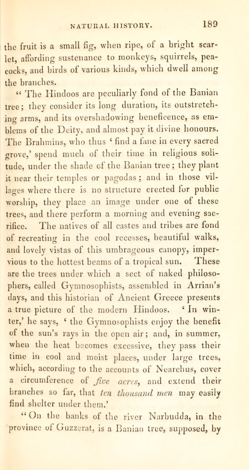 the fruit is a small fig, when ripe, of a bright scar- let, affording sustenance to monkeys, squirrels, pea- cocks, and birds of various kinds, which dwell among the branches. “ The Hindoos are peculiarly fond of the Banian tree; they consider its long duration, its outstretch- ing arms, and its overshadowing beneficence, as em- blems of the Deity, and almost pay it divine honours. The Brahmins, who thus £ find a fane in every sacred grove,’ spend much of their time in religious soli- tude, under the shade of the Banian tree; they plant it near their temples or pagodas ; and in those vil- lages where there is no structure erected for public worship, they place an image under one of these trees, and there perform a morning and evening sac- rifice. The natives of all castes and tribes arc fond of recreating in the cool recesses, beautiful walks, and lovely vistas of this umbrageous canopy, imper- vious to the hottest beams of a tropical sun. These are the trees under which a sect of naked philoso- phers, called Gymnosophists, assembled in Arrian’s days, and this historian of Ancient Greece presents a true picture of the modern Hindoos. ‘ In win- ter,’ he says, ‘ the Gymnosophists enjoy the benefit of the sun’s rays in the open air; and, in summer, when the heat becomes excessive, they pass their time in cool and moist places, under large trees, which, according to the accounts of Nearchus, cover a circumference of five acres, and extend their branches so far, that ten thousand men may easily find shelter under them.’ “On the banks of the river Narbudda, in the province of Guzzerat, is a Banian tree, supposed, by