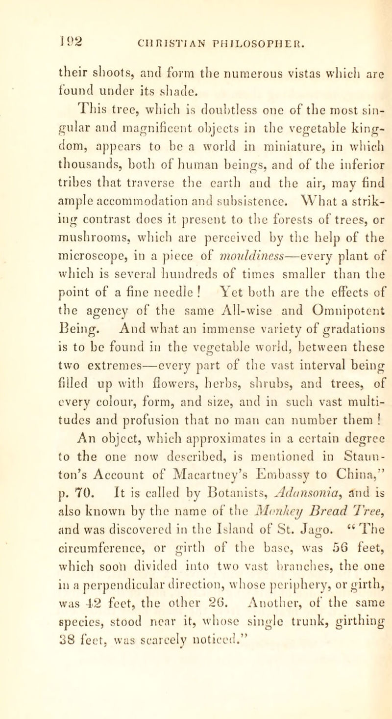 their shoots, and form the numerous vistas which are found under its shade. This tree, which is doubtless one of the most sin- gular and magnificent objects in the vegetable king- dom, appears to be a world in miniature, in which thousands, both of human beings, and of the inferior tribes that traverse the earth and the air, may find ample accommodation and subsistence. What a strik- ing contrast does it present to the forests of trees, or mushrooms, which are perceived by the help of the microscope, in a piece of mouldiness—every plant of which is several hundreds of times smaller than the point of a fine needle ! Yet both are the effects of the agency of the same All-wise and Omnipotent Being. And what an immense variety of gradations is to be found in the vegetable world, between these two extremes—every part of the vast interval being filled up with flowers, herbs, shrubs, and trees, of every colour, form, and size, and in such vast multi- tudes and profusion that no man can number them ! An object, which approximates in a certain degree to the one now described, is mentioned in Staun- ton’s Account of Macartney’s Embassy to China,” p. 70. It is called by Botanists, Adunsonia, and is also known by the name of the Monkey Bread Tree, and was discovered in the Island of St. Jago. “The circumference, or girth of the base, was 56 feet, which sooli divided into two vast branches, the one in a perpendicular direction, whose periphery, or girth, was 42 feet, the other 26. Another, of the same species, stood near it, whose single trunk, girthing 38 feet, was scarcely noticed.”