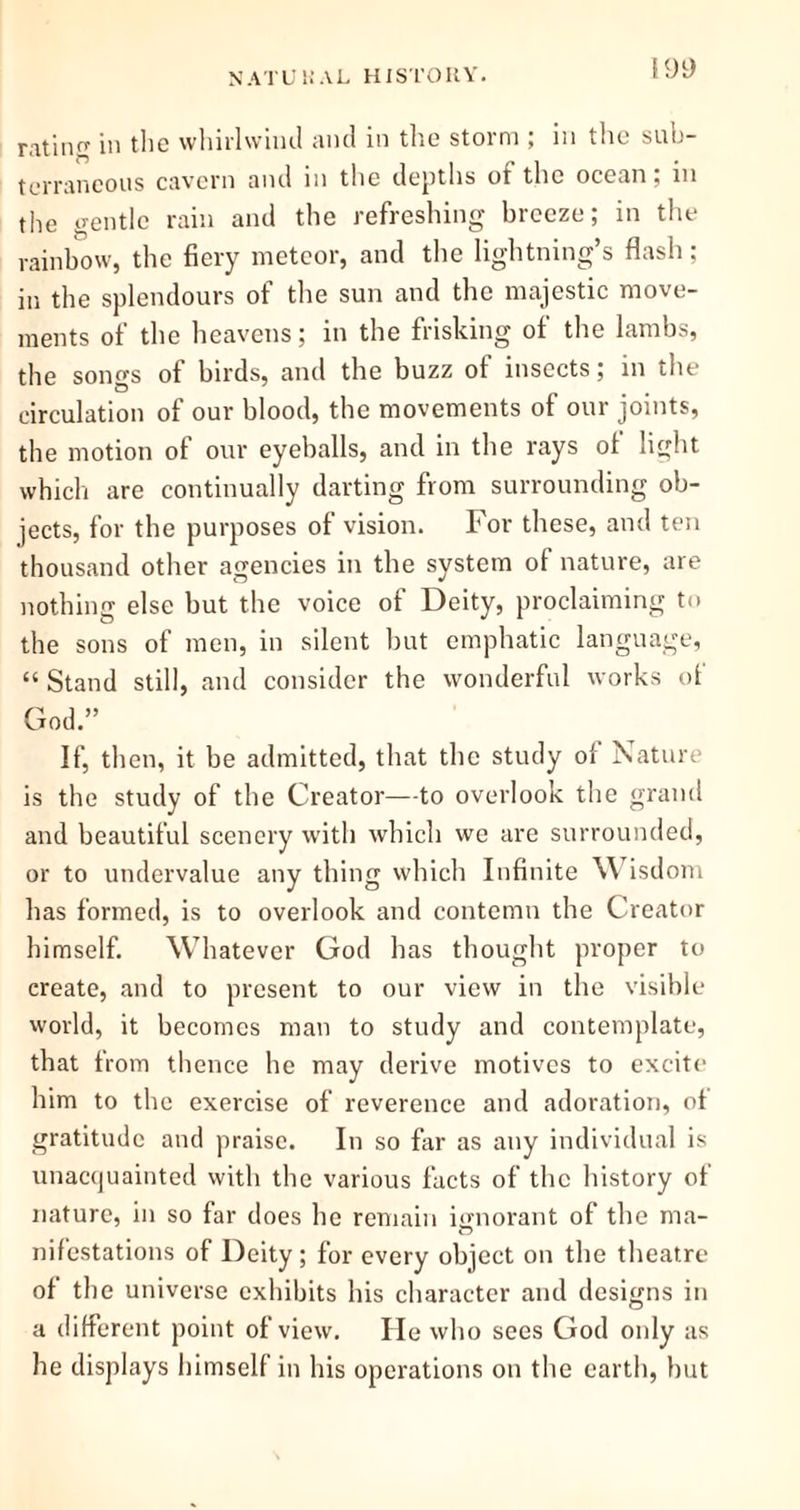 retirin' in the whirlwind and in the storm ; in the sub- terraneous cavern and in the depths of the ocean, in the gentle rain and the refreshing breeze; in the rainbow, the fiery meteor, and the lightning’s flash; in the splendours of the sun and the majestic move- ments of the heavens; in the frisking of the lambs, the songs of birds, and the buzz of insects; in the circulation of our blood, the movements of our joints, the motion of our eyeballs, and in the rays ol light which are continually darting from surrounding ob- jects, for the purposes of vision. For these, and ten thousand other agencies in the system of nature, are nothing else but the voice of Deity, proclaiming to the sons of men, in silent but emphatic language, “ Stand still, and consider the wonderful works ot God.” If, then, it be admitted, that the study of Nature is the study of the Creator—to overlook the grand and beautiful scenery with which we are surrounded, or to undervalue any thing which Infinite Wisdom has formed, is to overlook and contemn the Creator himself. Whatever God has thought proper to create, and to present to our view in the visible world, it becomes man to study and contemplate, that from thence he may derive motives to excite him to the exercise of reverence and adoration, of gratitude and praise. In so far as any individual is unacquainted with the various facts of the history of nature, in so far does he remain ignorant of the ma- nifestations of Deity; for every object on the theatre of the universe exhibits his character and designs in a different point of view. lie who sees God only as he displays himself in his operations on the earth, but