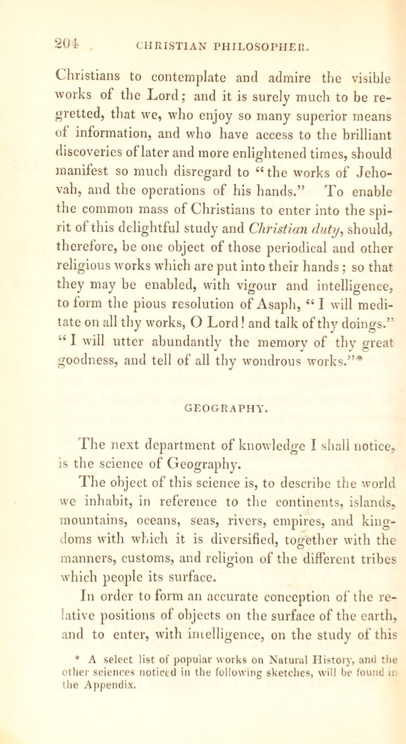Christians to contemplate and admire the visible works of the Lord; and it is surely much to be re- gretted, that we, who enjoy so many superior means of information, and who have access to the brilliant discoveries of later and more enlightened times, should manifest so much disregard to “the works of Jeho- vah, and the operations of his hands.” To enable the common mass of Christians to enter into the spi- rit of this delightful study and Christian duty, should, therefore, be one object of those periodical and other religious works which are put into their hands; so that they may be enabled, with vigour and intelligence, to form the pious resolution of Asaph, “ I will medi- tate on all thy works, O Lord! and talk of thy doings.” a I will utter abundantly the memory of thy great goodness, and tell of all thy wondrous works.”* GEOGRAPHY. The next department of knowledge I shall notice, is the science of Geography. The object of this science is, to describe the world we inhabit, in reference to the continents, islands, mountains, oceans, seas, rivers, empires, and king- doms with which it is diversified, together with the manners, customs, and religion of the different tribes which people its surface. In order to form an accurate conception of the re- lative positions of objects on the surface of the earth, and to enter, with intelligence, on the study of this * A select list of popular works on Natural History, and the other sciences noticed in the following sketches, will he found 11: tiie Appendix.