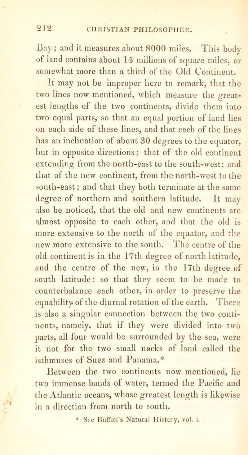 Bay; and it measures about 8000 miles. This body of land contains about 14 millions of square miles, or somewhat more than a third of the Old Continent. It may not be improper here to remark, that the two lines now mentioned, which measure the exeat- est lengths of the two continents, divide them into two equal parts, so that an equal portion of land lies on each side of these lines, and that each of the lines has an inclination of about 30 degrees to the equator, but in opposite directions; that of the old continent extending from the north-east to the south-west; and that of the new continent, from the north-west to the south-east; and that they both terminate at the same degree of northern and southern latitude. It may also be noticed, that the old and new continents are almost opposite to each other, and that the old is more extensive to the north of the equator, and the new more extensive to the south. The centre of the old continent is in the 17th degree of north latitude, and the centre of the new, in the 17th degree of south latitude: so that they seem to be made to counterbalance each other, in order to preserve the equability of the diurnal rotation of the earth. There is also a singular connection between the two conti- nents, namely, that if they were divided into two parts, all four would be surrounded by the sea, were it not for the two small necks of land called the isthmuses of Suez and Panama.* Between the two continents now mentioned, lie two immense bands of water, termed the Pacific and the Atlantic oceans, whose greatest length is likewise in a direction from north to south. * See Buffon’s Natural History, vol. i.