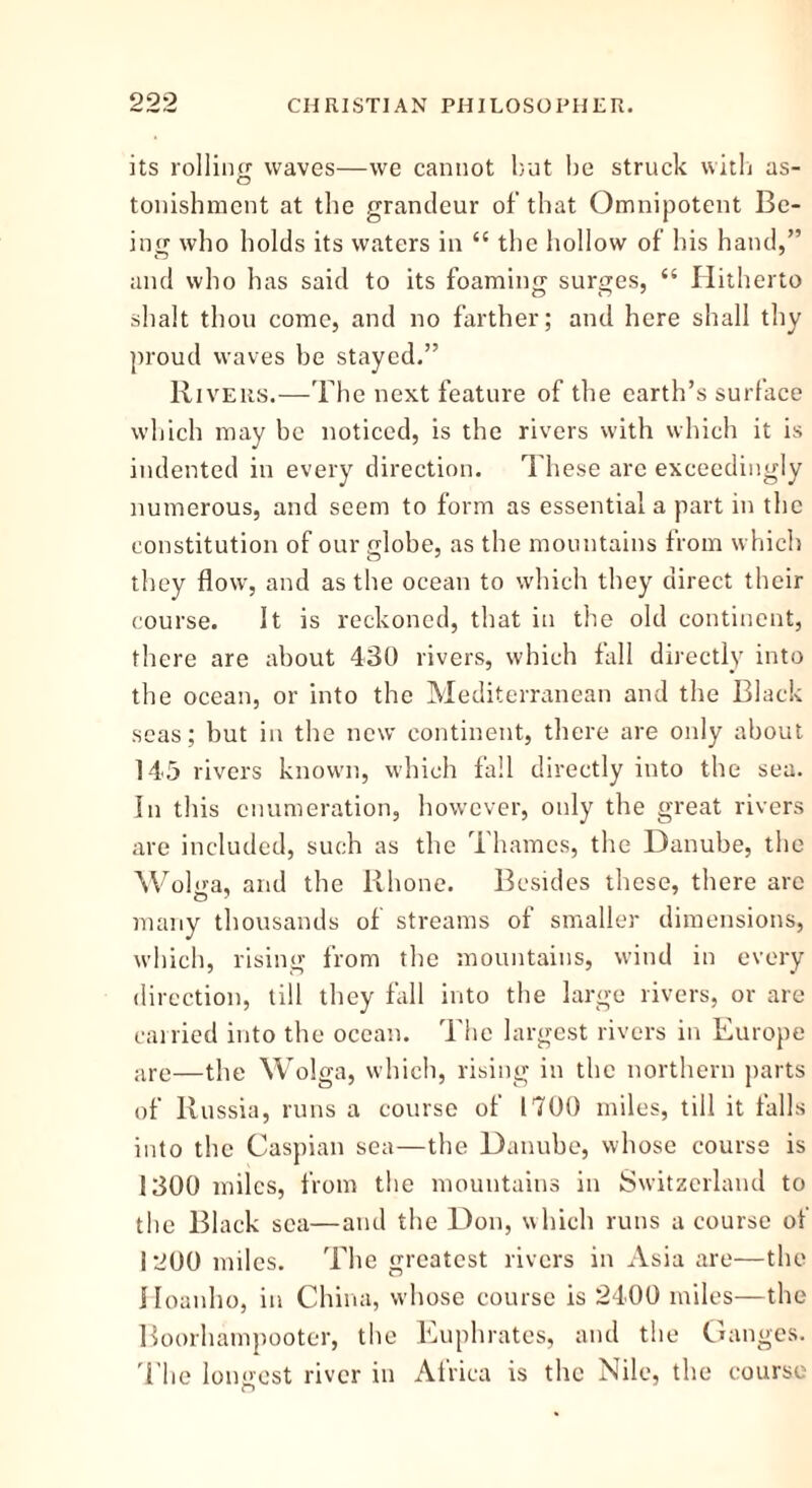 its rolling waves—we cannot but be struck with as- tonishment at the grandeur of that Omnipotent Be- ing who holds its waters in “ the hollow of his hand,” and who has said to its foaming surges, “ Hitherto shalt thou come, and no farther; and here shall thy proud waves be stayed.” Rivers.—The next feature of the earth’s surface which may be noticed, is the rivers with which it is indented in every direction. These arc exceedingly numerous, and seem to form as essential a part in the constitution of our globe, as the mountains from which they flow, and as the ocean to which they direct their course. It is reckoned, that in the old continent, there are about 430 rivers, which fall directly into the ocean, or into the Mediterranean and the Black seas; but in the new continent, there are only about 145 rivers known, which fall directly into the sea. In this enumeration, however, only the great rivers are included, such as the Thames, the Danube, the Wolga, and the Rhone. Besides these, there are many thousands of streams of smaller dimensions, which, rising from the mountains, wind in every direction, till they fall into the large rivers, or are carried into the ocean. The largest rivers in Europe are—the Wolga, which, rising in the northern parts of Russia, runs a course of 1700 miles, till it falls into the Caspian sea—the Danube, whose course is 1300 miles, from the mountains in Switzerland to the Black sea—and the Don, which runs a course of 1 200 miles. The greatest rivers in Asia are—the Hoanho, in China, whose course is 2400 miles—the Boorhampooter, the Euphrates, and the Ganges. The longest river in Africa is the Nile, the course