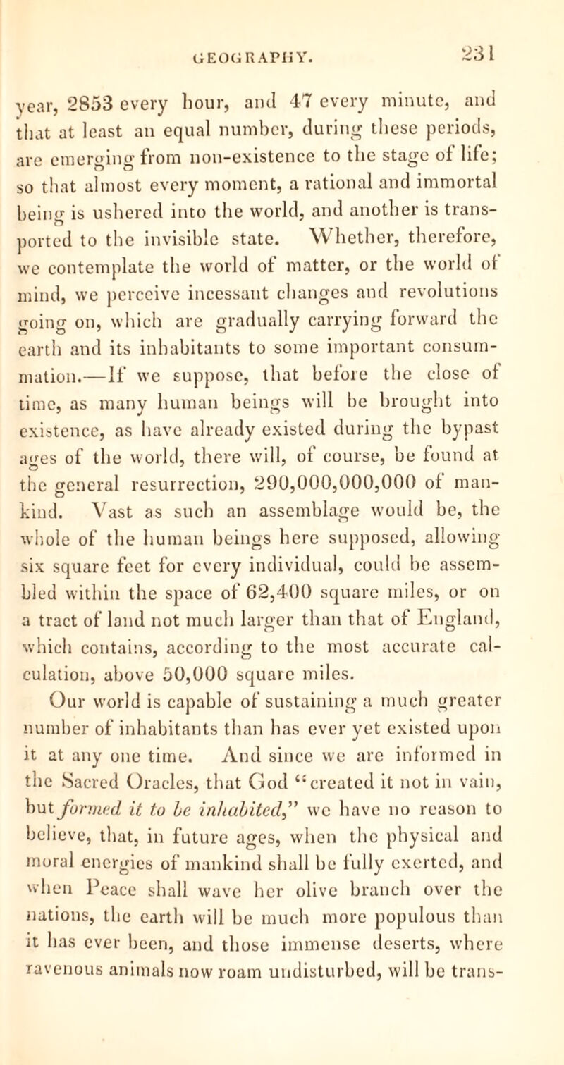 year, 2853 every hour, and 47 every minute, and that at least an equal number, during these periods, are emerging from non-existence to the stage of life; so that almost every moment, a rational and immortal being is ushered into the world, and another is trans- ported to the invisible state. Whether, therefore, we contemplate the world of matter, or the world of mind, we perceive incessant changes and revolutions going on, which are gradually carrying forward the earth and its inhabitants to some important consum- mation.—If we suppose, that before the close ol time, as many human beings will be brought into existence, as have already existed during the bypast ages of the world, there will, of course, be found at the general resurrection, 290,000,000,000 ol man- kind. Vast as such an assemblage would be, the whole of the human beings here supposed, allowing six square feet for every individual, could be assem- bled within the space of 62,400 square miles, or on a tract of land not much larger than that of England, which contains, according to the most accurate cal- culation, above 50,000 square miles. Our world is capable of sustaining a much greater number of inhabitants than has ever yet existed upon it at any one time. And since we are informed in the Sacred Oracles, that God “created it not in vain, but formed it to be inhabited,” we have no reason to believe, that, in future ages, when the physical and moral energies of mankind shall be fully exerted, and when Peace shall wave her olive branch over the nations, the earth will he much more populous than it has ever been, and those immense deserts, where ravenous animals now roam undisturbed, will be trans-