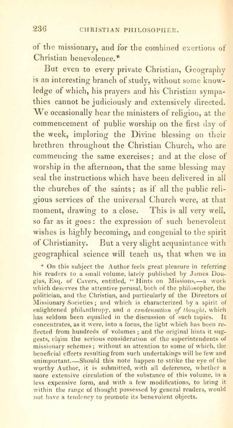 of the missionary, and for the combined exertions of Christian benevolence.* But even to every private Christian, Geography is an interesting branch of study, without some know- ledge of which, his prayers and his Christian sympa- thies cannot be judiciously and extensively directed, w e occasionally hear the ministers of religion, at the commencement of public worship on the first day of the week, imploring the Divine blessing on their brethren throughout the Christian Church, who are commencing the same exercises; and at the close of worship in the afternoon, that the same blessing may seal the instructions which have been delivered in all the churches of the saints; as if all the public reli- gious services of the universal Church were, at that moment, drawing' to a close. This is all very well, so far as it goes: the expression of such benevolent wishes is highly becoming, and congenial to the spirit of Christianity. But a very slight acquaintance with geographical science will teach us, that when we in * On this subject the Author feels great pleasure in referring his readers to a small volume, lately published by James Dou- glas, Esq. of Cavers, entitled, “ Hints on Missions,—a work which deserves the attentive perusal, both of the philosopher, the politician, and the Christian, and particularly of the Directors of Missionary Societies ; and which is characterized by a spirit of enlightened philanthropy, and a condensation of thought, which has seldom been equalled in the discussion of such topics. It concentrates, as it were, into a focus, the light which has been re- flected from hundreds of volumes; and the original hints it sug- gests, elqim the serious consideration of the superintendents of missionary schemes; without an attention to some of which, the beneficial effects resulting from such undertakings will be few and unimportant Should this note happen to strike the eye of the worthy Author, it is submitted, with all deference, whether a more extensive circulation of the substance of this volume, in a less expensive form, and with a few modifications, to bring it within the range of thought possessed by general readers, would not have a tendency to promote its benevolent objects.