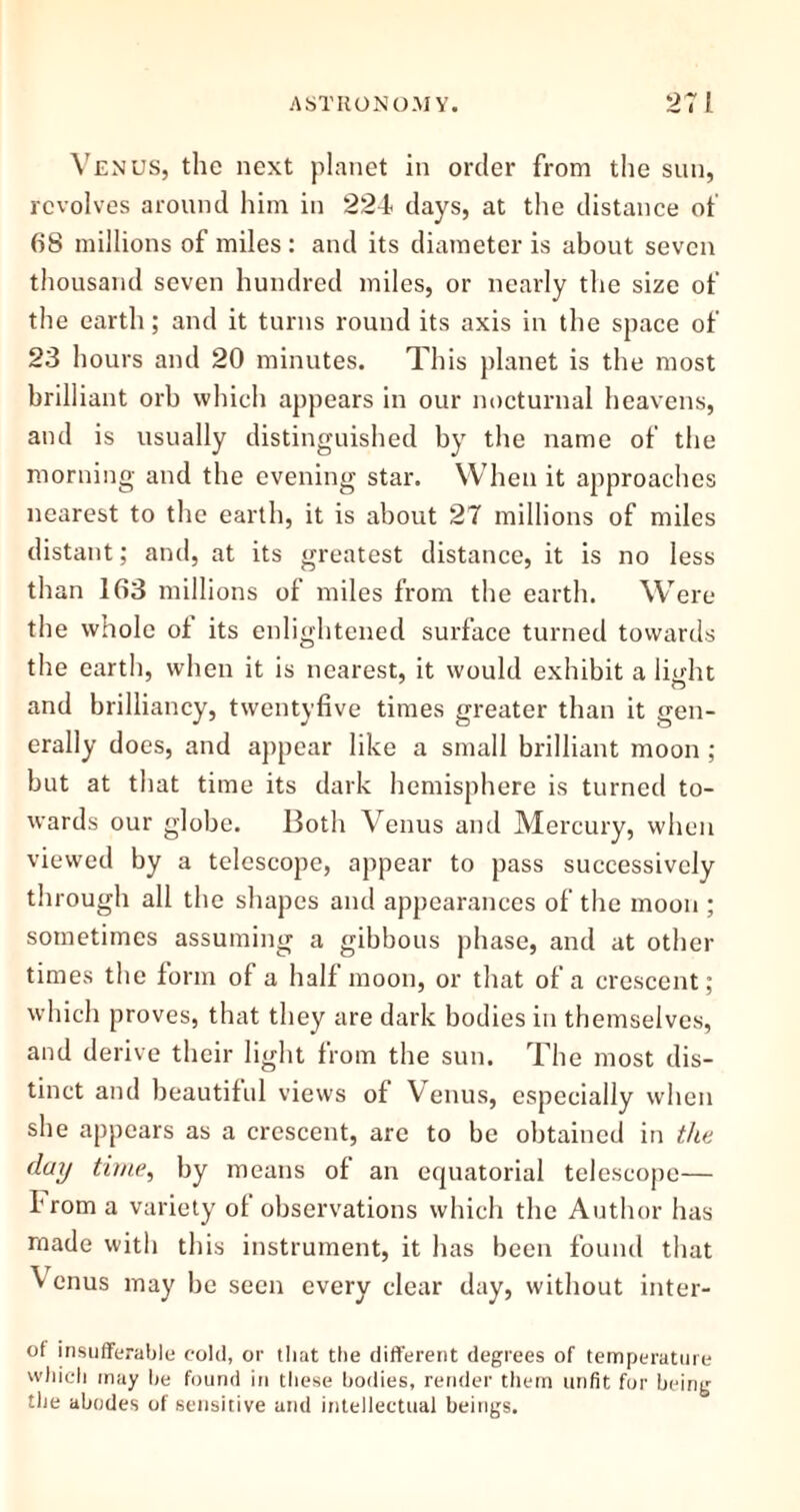 Venus, the next planet in order from the sun, revolves around him in 224 days, at the distance of 68 millions of miles : and its diameter is about seven thousand seven hundred miles, or nearly the size of the earth; and it turns round its axis in the space of 23 hours and 20 minutes. This planet is the most brilliant orb which appears in our nocturnal heavens, and is usually distinguished by the name of the morning and the evening star. When it approaches nearest to the earth, it is about 27 millions of miles distant; and, at its greatest distance, it is no less than 163 millions of miles from the earth. Were the whole ol its enlightened surface turned towards the earth, when it is nearest, it would exhibit a lioht and brilliancy, twentyfive times greater than it gen- erally does, and appear like a small brilliant moon ; but at that time its dark hemisphere is turned to- wards our globe. Both Venus and Mercury, when viewed by a telescope, appear to pass successively through all the shapes and appearances of the moon ; sometimes assuming a gibbous phase, and at other times the form of a half moon, or that of a crescent; which proves, that they are dark bodies in themselves, and derive their light from the sun. The most dis- tinct and beautiful views of Venus, especially when she appears as a crescent, are to be obtained in the day time, by means of an equatorial telescope— from a variety of observations which the Author has made with this instrument, it has been found that Venus may be seen every clear day, without inter- of insufferable cold, or that the different degrees of temperature which may he found in these bodies, render them unfit for being the abodes of sensitive and intellectual beings.