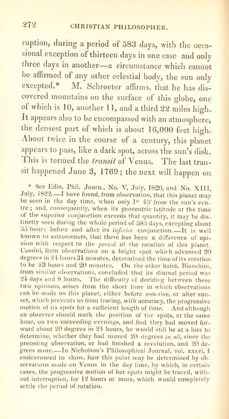 ruption, during a period of 583 days, with the occa- sional exception of thirteen days in one case and only three days in another—a circumstance which cannot he affirmed of any other celestial body, the sun only- excepted.* M. Schroeter affirms, that he has dis- covered mountains on the surface of this globe, one of which is 10, another 11, and a third 22 miles high. Jt appears also to be encompassed with an atmosphere, the densest part of which is about 16,000 feet high. About twice in the course of a century, this planet appears to pass, like a dark spot, across the sun’s disk. 1 his is termed the transit of Venus. The last tran- sit happened June 3, 1769; the next will happen on * See Edin. Phi!. Journ., No. V, July, 1S20, and No. XIII, July, 1822—I have found, from observation, that this planet may be seen in the day time, when only 1° 43; from the sun’s cen- tre; and, consequently, when its geocentric latitude at the time of the superior conjunction exceeds that quantity, it may be dis- tinctly seen during the whole period of 583 days, excepting about 85 hours before and alter its inferior conjunction.—It is well known to astronomers, that there has been a difference of opi- nion with respect to the period of the rotation of this planet. Cassini, from observations on a bright spot which advanced 20 degrees in 24 hours 34 minutes, determined the time of its rotation to be 23 hours and 20 minutes. On the other hand, Biunchini, Irom similar observations, concluded that its diurnal period was 24 days anil 8 hours. The difficulty of deciding between these two opinions, arises from the short time in which observations can be made on this planet, either before sun-rise, or after sun- set, which prevents us from tracing, with accuracy, the progressive motion of its spots for a sufficient length of time. And although an observer should mark the position of tlie spots, at the same hour, on two succeeding evenings, and find they had moved for- ward about 20 degrees in 24 hours, he would still be at a loss to determine, whether they had moved 20 degrees in all, since the preceding observation, or had finished a revolution, and 20 de- grees more—In Nicholson’s Philosophical Journal, vol. xxxvi, I endeavoured to show, how this point may he determined by ob- servations made on Venus in the day time, by which, in certain cases, the progressive motion of her spots might be traced, with- out interruption, for 12 hours or more, which would completely settle the period of rotation.