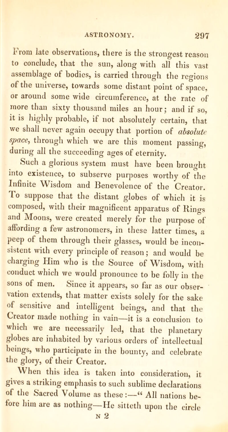 From late observations, there is the strongest reason to conclude, that the sun, along with all this vast assemblage of bodies, is carried through the regions of the universe, towards some distant point of space, or around some wide circumference, at the rate of more than sixty thousand miles an hour; and if so, it is highly probable, if not absolutely certain, that we shall never again occupy that portion of absolute space, through which we are this moment passing, during all the succeeding ayes of eternity. Such a glorious system must have been brought into existence, to subserve purposes worthy of the Infinite Wisdom and Benevolence of the Creator. To suppose that the distant globes of which it is composed, with their magnificent apparatus of Rings and Moons, were created merely for the purpose of affording a few astronomers, in these latter times, a peep of them through their glasses, would be incon- sistent with every principle of reason; and would be charging Him who is the Source of Wisdom, with conduct which we would pronounce to he folly in the sons of men. Since it appears, so far as our obser- vation extends, that matter exists solely for the sake of sensitive and intelligent beings, and that the Cieator made nothing in vain—it is a conclusion to which we are necessarily led, that the planetary globes are inhabited by various orders of intellectual beings, who participate in the bounty, and celebrate the glory, of their Creator. When this idea is taken into consideration, it gives a striking emphasis to such sublime declarations of the Sacred Volume as these:—“ All nations be- fore him are as nothing—He sitteth upon the circle