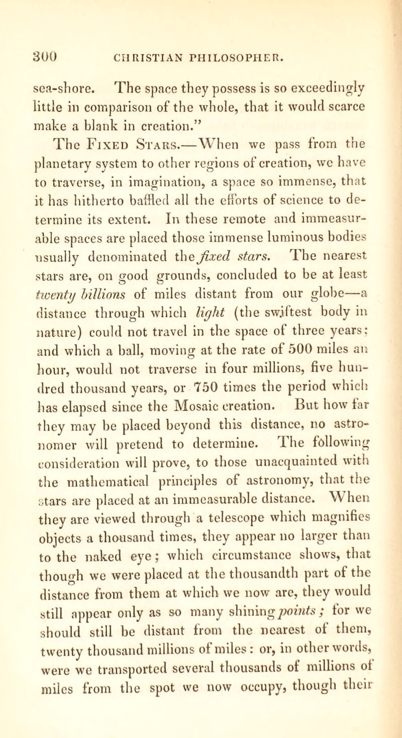 sea-shore. The space they possess is so exceedingly little in comparison of the whole, that it would scarce make a blank in creation.” The Fixed Stars.—When we pass from the planetary system to other regions of creation, we have to traverse, in imagination, a space so immense, that it has hitherto baffled all the efforts of science to de- termine its extent. In these remote and immeasur- able spaces are placed those immense luminous bodies usually denominated the fixed stars. The nearest stars are, on good grounds, concluded to be at least twenty billions of miles distant from our globe—a distance through which liykt (the swiftest body in nature) could not travel in the space of three years: and which a ball, moving at the rate of 500 miles an hour, would not traverse in four millions, five hun- dred thousand years, or 750 times the period which has elapsed since the Mosaic creation. But how far they may be placed beyond this distance, no astro- nomer will pretend to determine. Ihe following consideration will prove, to those unacquainted with the mathematical principles of astronomy, that the stars are placed at an immeasurable distance. W hen they arc viewed through a telescope which magnifies objects a thousand times, they appear no larger than to the naked eye; which circumstance shows, that though we were placed at the thousandth part of the distance from them at which we now arc, they would still appear only as so many shining points; for wc should still be distant from the nearest of them, twenty thousand millions of miles : or, in other words, were we transported several thousands of millions of miles from the spot we now occupy, though their