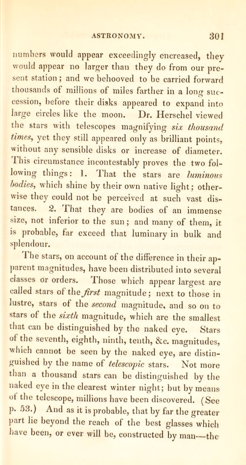 numbers would appear exceedingly encreased, they would appear no larger than they do from our pre- sent station ; and we behooved to be carried forward thousands of millions of miles farther in a long suc- cession, before their disks appeared to expand into large circles like the moon. Dr. Herschel viewed the stars with telescopes magnifying six thousand times, yet they still appeared only as brilliant points, without any sensible disks or increase of diameter. 1 his circumstance incontestably proves the two fol- lowing things: 1. 1 hat the stars are luminous bodies, which shine by their own native light ; other- wise they could not be perceived at such vast dis- tances. 2. I hat they are bodies of an immense size, not inferior to the sun; and many of them, it is probable, far exceed that luminary in bulk and splendour. I lie stars, on account of the difference in their ap- parent magnitudes, have been distributed into several classes or orders. Those which appear largest are called stars of thejirst magnitude; next to those in lustre, stars of the second magnitude, and so on to stais of the sixth magnitude, which arc the smallest that can be distinguished by the naked eye. Stars of the seventh, eighth, ninth, tenth, &c. magnitudes, which cannot be seen by the naked eye, are distin- guished by the name of telescopic stars. Not more than a thousand stars can be distinguished by the naked eye in the clearest winter night; but by means of the telescope, millions have been discovered. (See p. 53.) And as it is probable, that by far the greater part lie beyond the reach of the best glasses which have been, or ever will be, constructed by man the