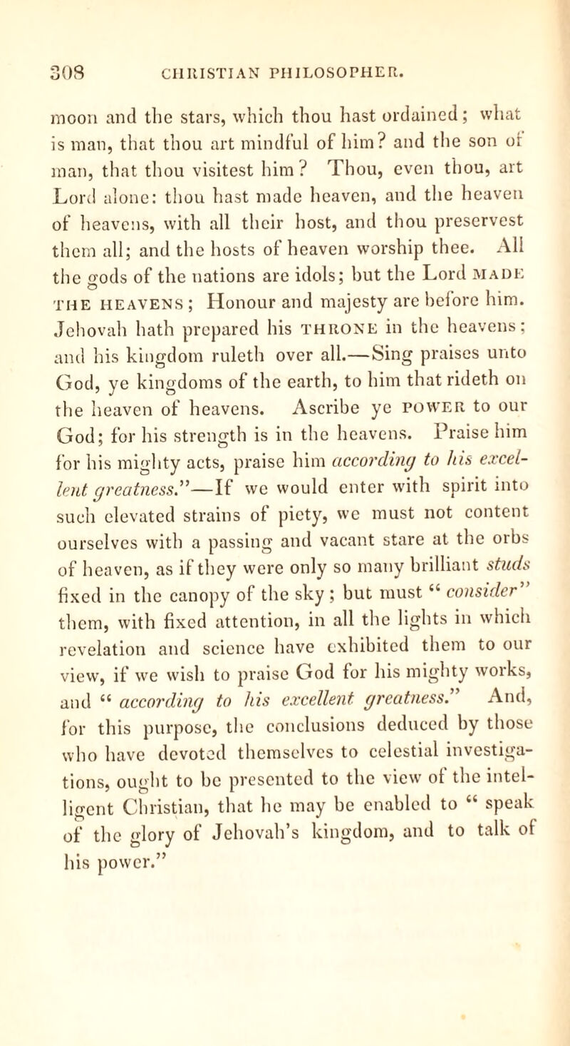 moon and the stars, which thou hast ordained; what is man, that thou art mindful of him? and the son or man, that thou visitest him ? Thou, even thou, art Lord alone: thou hast made heaven, and the heaven of heavens, with all their host, and thou preservest them all; and the hosts of heaven worship thee. All the wods of the nations are idols; but the Lord made the heavens ; Honour and majesty are before him. Jehovah hath prepared his throne in the heavens; and his kingdom ruleth over all.—Sing praises unto God, ye kingdoms of the earth, to him that rideth on the heaven of heavens. Ascribe ye power to our God; for his strength is in the heavens. Praise him for his mighty acts, praise him according to his excel- lent greatness—If we would enter with spirit into such elevated strains of piety, we must not content ourselves with a passing and vacant stare at the orbs of heaven, as if they were only so many brilliant studs fixed in the canopy of the sky ; but must “ consider them, with fixed attention, in all the lights in which revelation and science have exhibited them to our view, if we wish to praise God for his mighty works, and “ according to his excellent greatness.” And, for this purpose, the conclusions deduced by those who have devoted themselves to celestial investiga- tions, ought to be presented to the view of the intel- ligent Christian, that he may be enabled to “ speak of the glory of Jehovah’s kingdom, and to talk o( his power.”