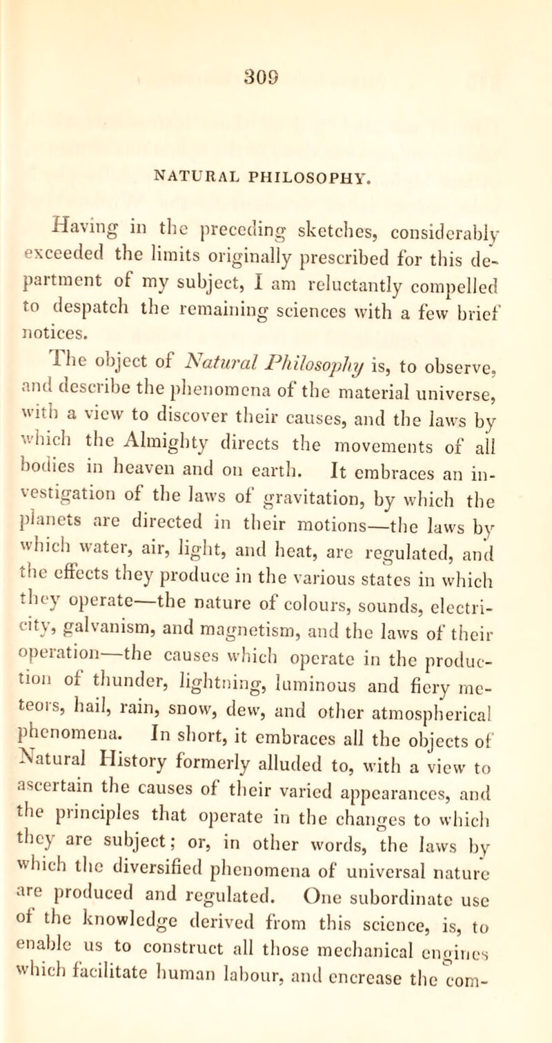 natural philosophy. Having in the preceding sketches, considerably exceeded the limits originally prescribed for this de- partment of my subject, I am reluctantly compelled to despatch the remaining sciences with a few brief notices. I he object of Natural Philosophy is, to observe, and describe the phenomena of the material universe, with a view to discover their causes, and the laws by which the Almighty directs the movements of all bodies in heaven and on earth. It embraces an in- vestigation of the laws of gravitation, by which the planets are directed in their motions—the laws by which water, air, light, and heat, are regulated, and tfie efleets they produce in the various states in which -hoy operate the nature of colours, sounds, electri- city, galvanism, and magnetism, and the laws of their opeiation the causes which operate in the produc- tion of thunder, lightning, luminous and fiery me- teors, hail, rain, snow, dew, and other atmospherical phenomena. In short, it embraces all the objects of Natural History formerly alluded to, with a view to ascertain the causes of their varied appearances, and the piinciples that operate in the changes to which they are subject; or, in other words, the laws by which the diversified phenomena of universal nature are produced and regulated. One subordinate use of the knowledge derived from this science, is, to enable us to construct all those mechanical engines which facilitate human labour, and encrease the com-