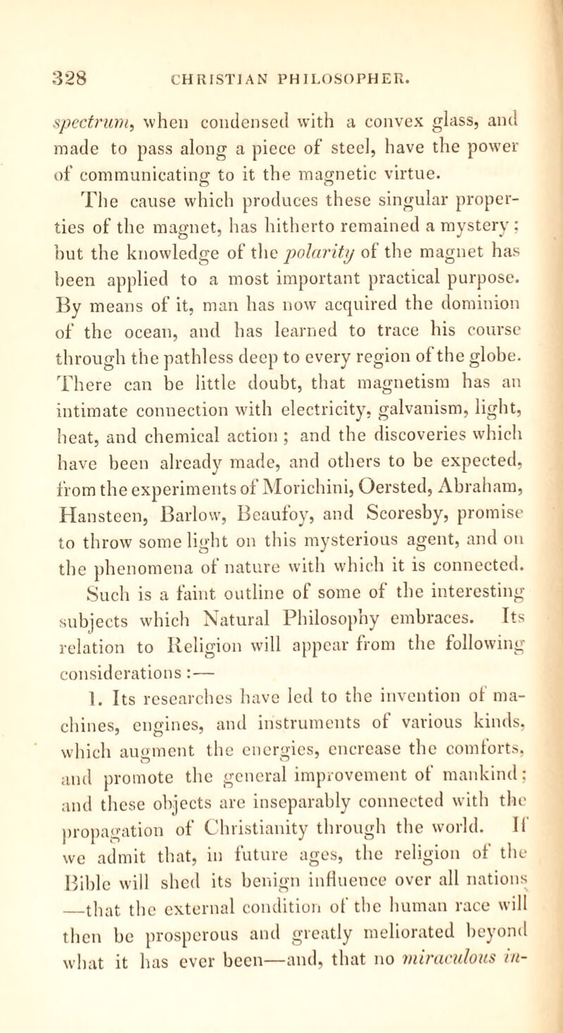 spectrum, when condensed with a convex glass, and made to pass along a piece of steel, have the power of communicating to it the magnetic virtue. The cause which produces these singular proper- ties of the magnet, has hitherto remained a mystery; but the knowledge of tlio polarity of the magnet has been applied to a most important practical purpose. By means of it, man lias now acquired the dominion of the ocean, and has learned to trace his course through the pathless deep to every region of the globe. There can be little doubt, that magnetism has an intimate connection with electricity, galvanism, light, heat, and chemical action; and the discoveries which have been already made, and others to be expected, from the experiments of Morichini, Oersted, Abraham, Hansteen, Barlow, Beaufoy, and Scoresby, promise to throw some light on this mysterious agent, and on the phenomena ot nature with which it is connected. Such is a faint outline of some of the interesting subjects which Natural Philosophy embraces. Its relation to Religion will appear from the following considerations:— 1. Its researches have led to the invention of ma- chines, engines, and instruments of various kinds, which augment the energies, encrease the comforts, and promote the general improvement of mankind: and these objects are inseparably connected with the propagation of Christianity through the world. II we admit that, in future ages, the religion of the Bible will shed its benign influence over all nations that the external condition of the human race will then be prosperous and greatly meliorated beyond what it has ever been—and, that no miraculous in-